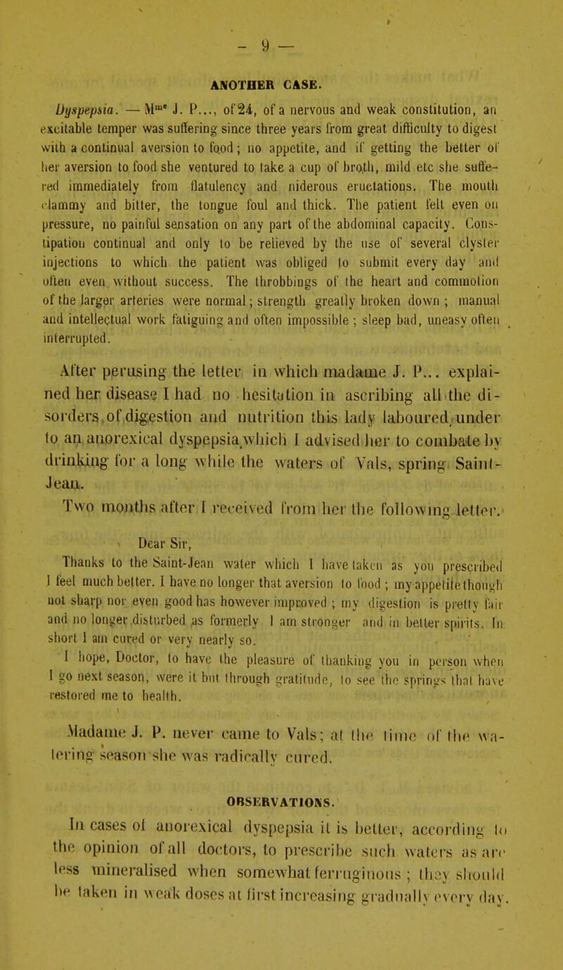 ANOTHER CASE. Dyspepsia. — M* J. P..., of 24, of a nervous and weak constitution, an excitable temper was suffering since three years from great difficulty to digest with a continual aversion to food; no appetite, and if getting the better of lier aversion to food she ventured to take a cup of bro>tli, mild etc she sufl'e- red immediately from flatulency and niderous eructations. The mouth riammy and bitter, the tongue foul and thick. The patient fell even on pressure, no painful sensation on any part of the abdominal capacity. Con.<- tipatiou continual and only to be relieved by the use of several clyster injections to which the patient was obliged to submit every day and often even without success. The throbbings of ihe heart and commotion of the larger arteries were normal; strength greatly broken down ; manual and intellectual work faliguint? and often impossible ; sleep bad, uneasy often interrupted. After periising the letlev in which madatue J. P... explai- ned her disease I had no hesitation in ascribing all.the di- sorders, of digestion and nutrition this lady labonred under lo ail anorexical dyspepsia wiiich 1 advised Iter to coiiiba-teby drinking lor a long while the waters of Vals, spring. Sain I- Jean. Two mojiths after ! received from her the following lellor. ' Dear Sir, Thanks to the Saint-Jean water which 1 have taken as you prescribed I feel much belter. I have no longer that aversion lo food ; my appetite lhoni(Ii uol sharp nor even good has however improved ; my dii(estion is prelly fair and no longer disturbed ^s formerly I am stronger and in better spirits. In short 1 am cured or very nearly so. I hope, Doctor, lo have the pleasure of llianking you in poison when I go next season, were it but ihrough gratitude, lo see ihe springs thai have restored me to health. • ' ' Madame J. P. never came lo Vals; at lime of the \va- I enng season she was radically ctUTd. OBSERVATIONS. In cases oi anorexical dyspepsia it is heller, according lo the opinion of all doctors, to prescribe such waters as arc less mineralised when somewhat ferriiginoiis ; thoy should l)e taken in weak doses :u first increasing griKlmiliy every day.