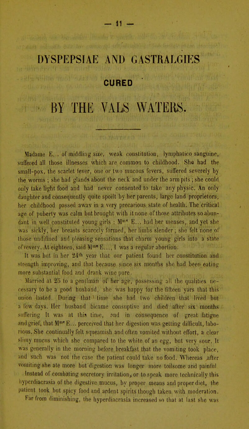 DYSPEPSIAE AND GASTRALGIES CURED BY THE VALS WATERS. Madame E. .. of middling size, weak constitulion, iymphatico sanguine, suffered all those illnesses which are common to childhood. She had the small-pox, the scarlet fever, one or two mucous fevers, suffered severely by the worms ; she had glands about the neck and under the arm pits; she could only lake light food and had never consented to take any physic. An only daughter and consequently quite spoilt by her parents, largo land proprietors, her childhood passed awav in a very precarious state of health. The critical age of puberty was calm but brought with it none of those attributes so abun- dant in well constituted young girls : M' E... had her menses, and yet she was sickly, her breasts scarcely formed, her limbs slender; she felt none of those undifined and pleasing sensations that charm young girls into a slate of revery. At eighteen, said M™* E,.., I was a regular abortion. It was but in her 24' year that our patient found hor constitution and strength improving, and that because since six months she had been eatins; more suhstantial food and drank wine pure. .Married at 25 to a genllman of her age, possessing nil the qualities ne- cessary to be a good husband, she was happy for the filteen yars that this union lasted. During that' time she had two children that lived but a few days. Her husband bicame consuptivc and died after six months suffering It was at this time, and in consequence of great fatigue and grief, that M E... perceived that her digestion was getting difficult, labo- rious. She continually felt squeamish and often vomited without effort, a clear slimy mucus which she compared to the white of an egg, but very sour. It was generally in the morning before breakfast that the vomiting took place, ;ind such was not the case the patient could take no food. Whereas after vomiting she ate more but digestion was longer more toilsome and painful Instead of combating secretory irritation, or to speak more technically this liyjterdiacrasia of the digestive mucus, by proper means and proper diet, the patient took but spicy food and ardent spirits though taken with moderation. Far from diminishing, the hyperdiacrasia increased so that at last she was