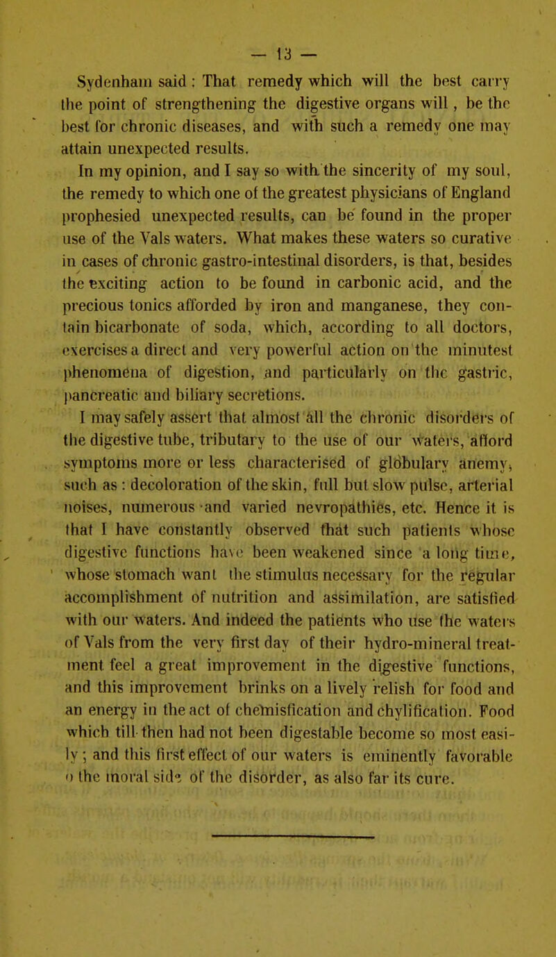 Sydenham said : That remedy which will the best can y the point of strengthening the digestive organs will, be the best for chronic diseases, and with such a remedy one may attain unexpected results. In my opinion, and I say so with the sincerity of my soul, the remedy to which one of the greatest physicians of England prophesied unexpected results, can be found in the proper use of the Vals waters. What makes these waters so curative in cases of chronic gastro-intestinal disorders, is that, besides the exciting action to be found in carbonic acid, and the precious tonics afforded by iron and manganese, they con- tain bicarbonate of soda, which, according to all doctors, exercises a direct and very powerful action on the minutest phenomena of digestion, and particularly on the gastiic, pancreatic and biliary secretions. I may safely assert that almost Ml the chronic disorders of the digestive tube, tributary to the use of our \<'aters, afford symptoms more or less characterised of gldbulary {inemVj such as : decoloration of the skin, full but slow pulse, arterial noises, numerous and varied nevropathies, etc. Hence it is that I have constantly observed that such patients whose digestive functions have been weakened since a long time, whose stomach want the stimulus necessary for the regular accomplishment of luitrition and assimilation, are satisfied with our waters. And indeed the patients who use (he waters of Vals from the very first day of their hydro-mineral treat- ment feel a great improvement in the digestive functions, and this improvement brinks on a lively relish foi* food and an energy in the act of chelriisfication and chylification. Food which till then had not been digestable become so most easi- ly ; and this first effect of our waters is eminently favorable o the moral sid^ of the disorder, as also far its cure.