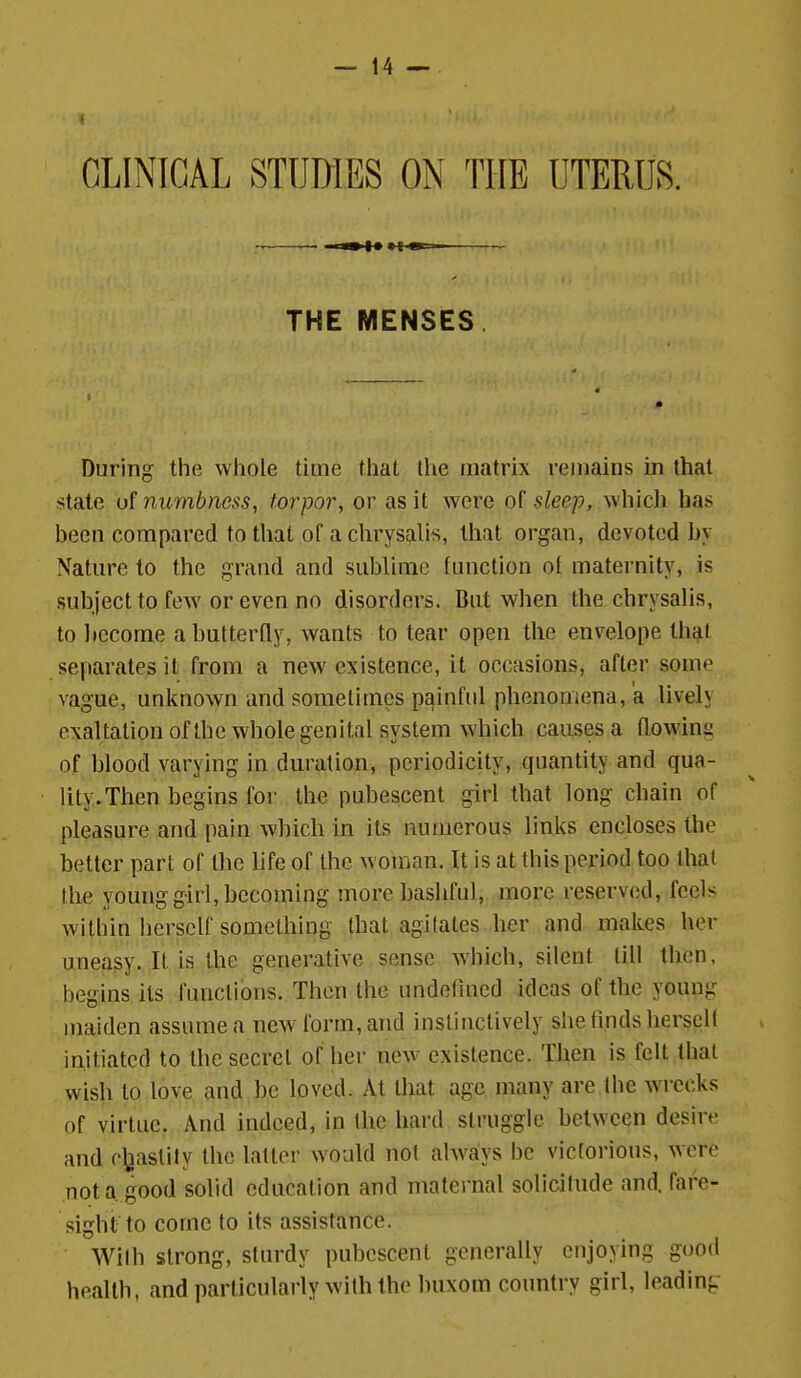 CLINICAL STUDIES ON THE UTERUS. —. I— n »-i m.- THE MENSES. During the whole time that Ihe matrix remains in that state of numbness, torpor, or as it were of sleep, which has been compared to that of a chrysalis, that organ, devoted by Nature to the grand and sublime function ol maternity, is subject to few or even no disorders. But when the chrysalis, to become a butterfly, wants to tear open the envelope th^t separates it from a new existence, it occasions, after some vague, unknown and sometimes painful phenomena, a lively exaltationofthe whole genital system which causes a flowing of blood varying in duration, periodicity, quantity and qua- lity. Then begins for the pubescent girl that long chain of pleasure and pain which in its numerous links encloses the better part of the hfe of the woman. It is at this period too that the young girl, becoming more bashful, more reserved, feels within herself something that agilates her and makes her uneasy. It is the generative sense which, silent till then, begins its functions. Then the undefined ideas of the young maiden assume a new form, and instinctively she tuids herself initiated to the secret of her new^ existence. Then is felt that wish to love and be loved. At that age many are the wrecks of virtue. And indeed, in the hard struggle between desire and c\iastily the latter would not ahvays be victorious, were not a. good solid education and maternal solicitude and. fare- sight to come to its assistance. Wilh strong, sturdy pubescent generally enjoying good heallh, and particularly with the buxom country girl, leading