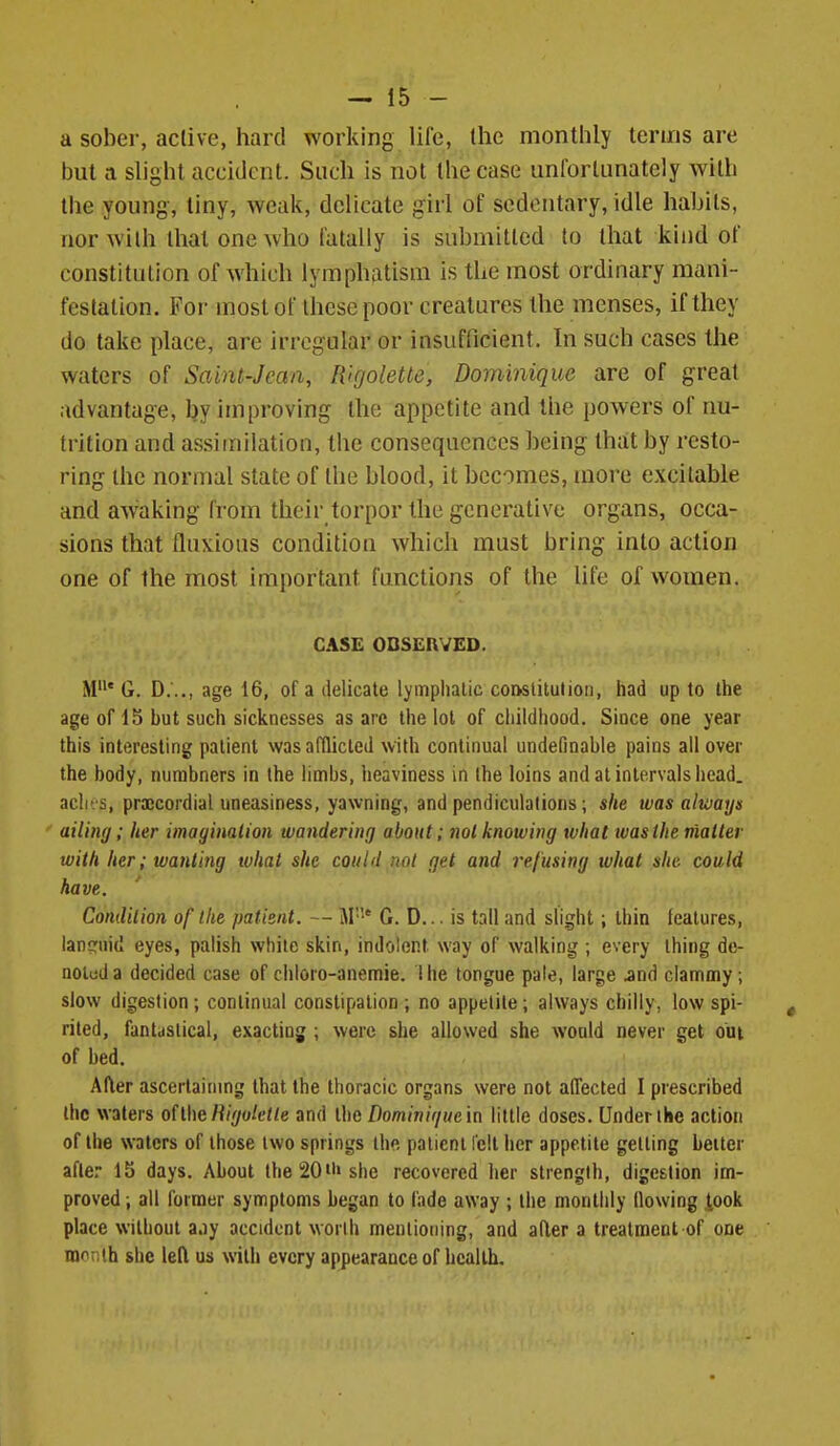 a sober, active, hard working life, llie monthly terms are but a slight accident. Such is not the case unlbrlunatcly with the young, liny, weak, delicate girl of sedentary, idle habits, nor with that one who fatally is submitted to that kind of constitution of which lymphatism is the most ordinary mani- festation. For most of these poor creatures the menses, if they do take place, are irregular or insufficient. In such cases the waters of Saint-Jean, Wgolette, Dominique are of great advantage, by improving the appetite and the powers of nu- trition and assimilation, the consequences being tha;t by resto- ring the normal state of the blood, it becomes, more excitable and awaking from their torpor the generative organs, occa- sions that fluxions condition which must bring into action one of the most important functions of the life of women. CASE OBSERVED. M' G. D..., age 16, of a delicate lymphatic co&stilulioii, had up to the age of 15 but such sicknesses as arc the lot of childhood. Since one year this interesting patient was adlicled with continual undefinable pains all over the body, nurabners in the limbs, heaviness in the loins and at intervals head, aclit s, prajcordial uneasiness, yawning, and pendiculalions; she was always ailing; Iter imagination wandering about; not knowing what ivasihe matter with her; wanting what she could not get and re/using what she could have. Condition of the patient. — M' CD... is tall and slight; thin features, lancriiid eyes, palish while skin, indolent way of walking ; every thing de- noluda decided case of chloro-anemie. Ihe tongue pale, large jnd clammy ; slow digestion; continual constipation; no appetite; always chilly, low spi- rited, fantastical, exacting ; were she allowed she would never get out of bed. After ascertaining that the thoracic organs were not affected I prescribed the wafers oiihe Wgoletle and the/)omjn/V/He in little doses. Under the action of the waters of those two springs the patient felt her appetite getting better afle. 15 days. About lhel20n>she recovered her strength, digestion im- proved ; all former synnptoms began to lade away ; the monthly flowing iook place without a.iy accident worlh mentioning, and ader a treatment of one month she left us with every appearance of health.
