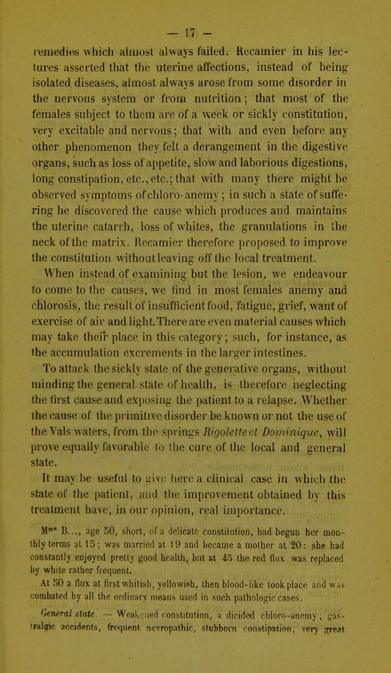 reiuedibs whicli aliiiosl always failed. Recainier in his lec- tures asserted that the uterine affections, instead of being isolated diseases, almost always arose from some disorder in the nervous system or from nutrition; that most of the females subject to them are of a week or sickly constitution, very excitable and nervous; that with and even before any other phenomenon they felt a derangement in the digestive organs, such as loss of appetite, sloAvand laborious digestions, long constipation, etc., etc.; that with many there might be observed symptoms ofchloro-anemy; in such a state of suffe- ring he discovered the cause which produces and maintains the uterine catarrh, loss of whites, the granulations in the neck of the matrix. Recamicr therefore proposed to improve the constitution without leaving off the local treatment. When instead of examining but the lesion, we endeavour to come to the causes, we find in most females anemy and chlorosis, the result of insufficient food, fatigue, grief, want of exercise of air and light.There are even material causes which may take their place in this category; such, for instance, as the accumulation excrements in the larger intestines. To attack the sickly state of the generative organs, without minding the general state of health, is therefore neglecting the first cause and exposing the patient to a relapse. Whether the cause of the primitive disorder be known or not the use of the Vals waters, from the springs Rigolettect Dommique, will prove equally favorable lo (he cure of the local and general state. It may be useful to give liere a clinical case in which the state of the patient, and the improvement obtained by this treatment have, in our opinion, real importance. M B..., age 50, short, of a ilelicatu coiistilution, had begun her moa- thly terms at 15 ; was married at 19 and became a mother at 20: she had constantly enjoyed pretty good health, but at io the red flux was replaced by white rather frequent. At 50 a flux at first whitish, yellowish, then blood-like took place and was combated by all the ordinary means used in such pathologic cases. Gerwral state. — Weakened constitution, m dicide<) chloro-ancniy ; i;as- tralarir arridpnts, fref|iient ncvropathic, stubborn constipation, very jreat