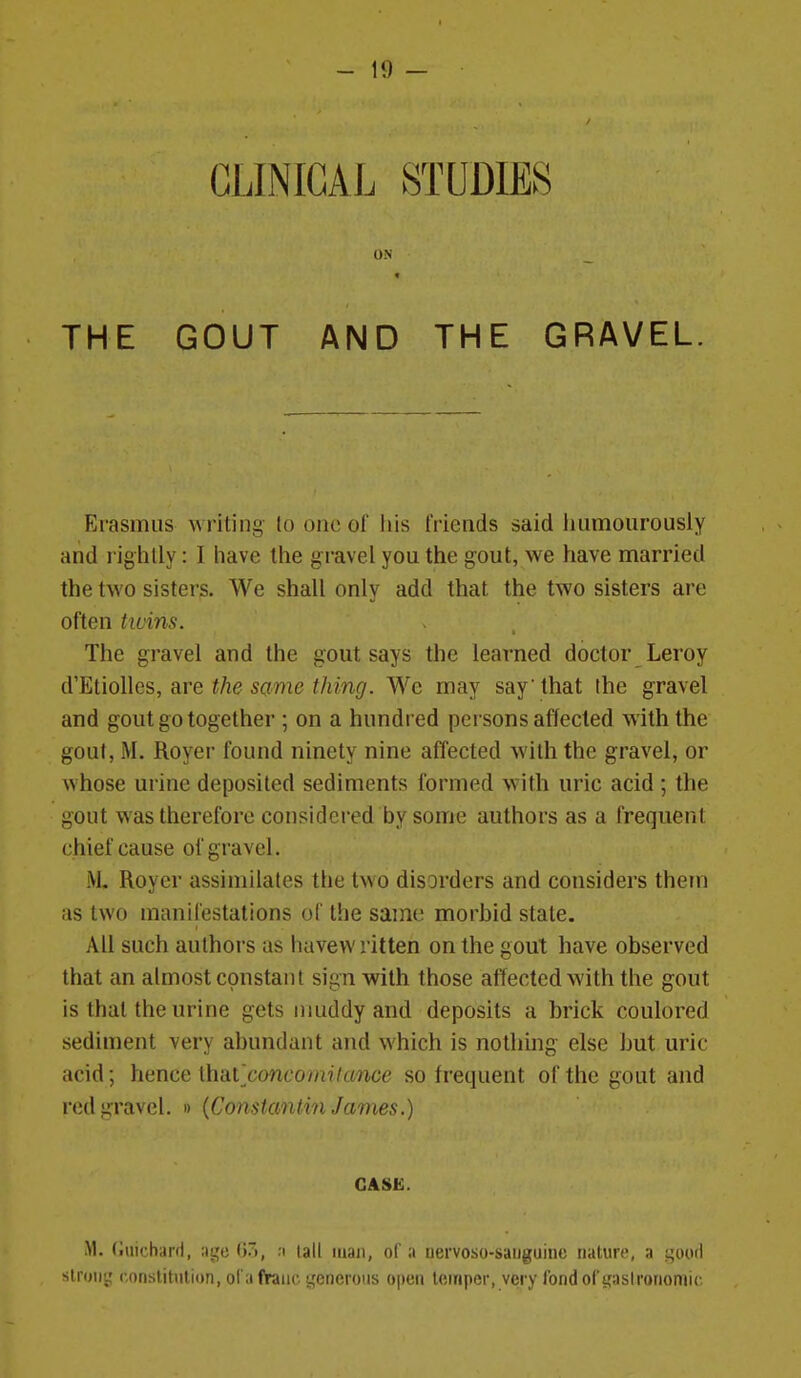 CLINICAL STUDIES ON THE GOUT AND THE GRAVEL. Erasmus writing to one of Iiis friends said iuimourously and rightly: I have tlie gravel you the gout, we have married the two sisters. We shall only add that the two sisters are often tibins. The gravel and the gout says the learned doctor Leroy d'Etiolles, are ^/le same f/im(7. We may say that the gravel and gout go together ; on a hundred persons affected with the gout, M. Royer found ninety nine affected with the gravel, or whose urine deposited sediments formed with uric acid ; the gout was therefore considered by some authors as a frequent chief cause of gravel. M. Royer assimilates the two disorders and considers them as two manifestations of the same morbid state. All such authors as havewritten on the gout have observed that an almost constant sign with those affected with the gout is that the urine gets nmddy and deposits a brick coulored sediment very abundant and which is nothing else but uric acid; hence \h'Ai concoini(anoc so frequent of the gout and red gravel. » {Constanlvn James.) CASE. M. (iuichard, ;it;c 0), :i tall itian, of a nervoso-sauguino naliiR', a i^ood slroiit; constitution, ol'a fVaiic i^'encrous open temper, very fond of gastronomic.