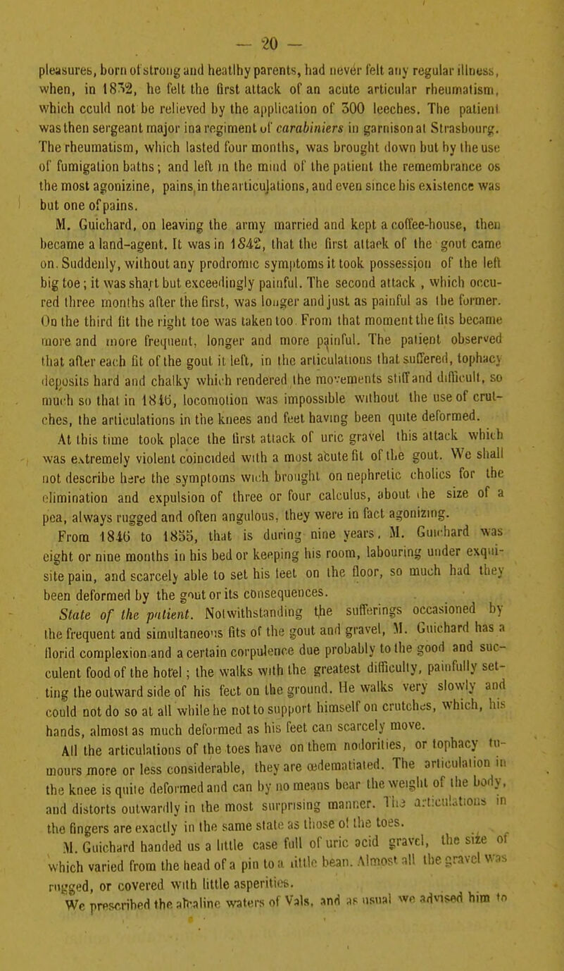 pItHisureb, born ut strong and heatlhy parents, had nev^r felt any regular illness, ■when, in 18^2, he felt the Qrst attack of an acute articular rheumatism, which cculd not be relieved by the application of 300 leeches. The patient was then sergeant major ina regiment uf carabiniers in garnison al Strasbourg. The rheumatism, which lasted four months, was brought down but by ilieuse of fumigation baths; and left in the mind of the patient the remembrance os the most agonizine, pains,in thearticujations, and even since his existence was but one of pains. M. Guichard, on leaving the army married and kept a coffee-house, then became a land-agent. It vvas in 1542, that the first altack of the gout came on. Suddenly, without any prodromic symptoms it took possession of the left big toe; it was sha.rt but exceedingly painful. The second attack , which occu- red three months after the first, was longer and just as painful as the former. On the third fit the right toe was taken too. From that moment the fits became more and more frequent, longer and more painful. The patient observ/ed that after each fit of the gout it left, in the articulations that suffered, tophacy licposils hard and chalky which rendered the movements stilTand diflicult, so much so that in 18lb, locomotion was impossible without the use of crut- ches, the articulations in the knees and feel having been quite deformed. At this time took place the first attack of uric gravel this attack which was extremely violent coincided with a most afcutefit of the gout. Wo shall not describe hare the symptoms wich brought on nephretic cholics for the olimination and expulsion of three or four calculus, about ihe size of a pea, always rugged and often angulous, they were in fact agonizing. From 184(3 to 1835, that is during nine years, M. Guichard was eight or nine months in his bed or keeping his room, labouring under exqui- site pain, and scarcely able to set his teel on the floor, so much had they been deformed by the gout or its consequences. State of the patient. Notwithstanding ^he sufferings occasioned by the frequent and simnltaneo'is fits of the gout and gravel, M. Guichard has a florid complexion and a certain corpulence due probably to the good and suc- culent food of the hotel; the walks with the greatest difliculty, painfully set- ling the outward side of his feet on the ground. He walks very slowly and could not do so at all while he not to support himself on crutches, which, his hands, almost as much deformed as his feet can scarcely move. All the articulations of the toes have on them nodorities, or tophacy tu- mours more or less considerable, they are cedematiaied. The articulation m the knee is quite deformed and can by no means boar the weight of the body, and distorts outwardly in the most surprising manner. Tin a:t:cu!otions m the fingers are exactly in the same slate as lliose o! the toes. M. Guichard handed us a little case full of uric acid gravel, the siie of which varied from the head of a pin to a .iltlo bean. Almost all the gravel was nigged, or covered with httle asperitiefe. We prescribed th(> ^h-alinc \s'aters of Vals. and as usual we advised him to