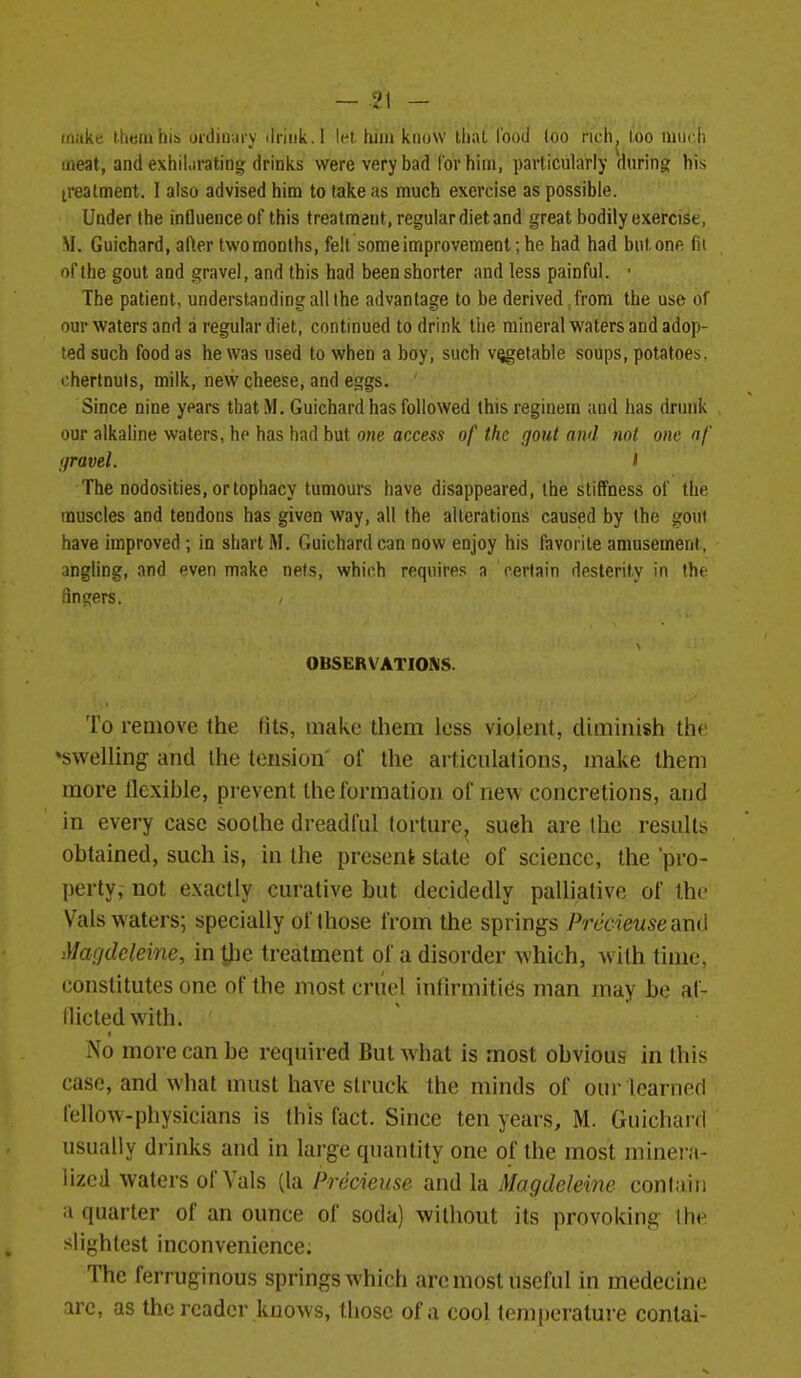 make them his ordinarv ilriuk.l let tiiiii know that food too rich, too much meat, and exhiLirating drinks were very bad lor him, particularly during his treatment. I also advised him to take as much exercise as possible. Under the influence of this treatment, regular diet and great bodily exercise, M. Guichard, alter two months, felt some improvement; he had had but one fit of the gout and gravel, and this had been shorter and less painful. • The patient, understanding all the advantage to be derived from the use of our waters and a regular diet, continued to drink the mineral waters and adop- ted such food as he was used to when a boy, such v^etable soups, potatoes, chertnuls, milk, new cheese, and eggs. Since nine years thatM. Guichard has followed thisreginem and has drunk our alkaline waters, he has had but one access of the gout and not one nf Ifravel. I The nodosities, or tophacy tumours have disappeared, the stiffness of the muscles and tendons has given way, all the alterations caused by the gout have improved ; in shart M. Guichard can now enjoy his favorite amusement, angling, and even make nets, which requires a certain desterity in the fincfers. OBSERVATIONS. To remove the (its, make them less violent, diminish th<' ^swelling and the tension' of the articulations, make them more flexible, prevent the formation of neAv concretions, and in every case soothe dreadful torture, sueh are the results obtained, such is, in the present state of science, the pro- perty, not exactly curative but decidedly palliative of the Vals waters; specially of those from the springs Precieusemd Magdcleine, in tjie treatment of a disorder whith, with time, constitutes one of the most criiel inflrmitifis man may be af- llictedwith. No more can be required But what is most obvious in this case, and what must have struck the minds of our learned fellow-physicians is this fact. Since ten years, M. Guichard usually drinks and in large quantity one of the most minera- lized waters of Vals (la Precieuse and la Magdcleine conl;)iii a quarter of an ounce of soda) without its provoking Ihe slightest inconvenience. The ferruginous springs which are most useful in medecine arc, as the reader knows, those of a cool temperature conlai-