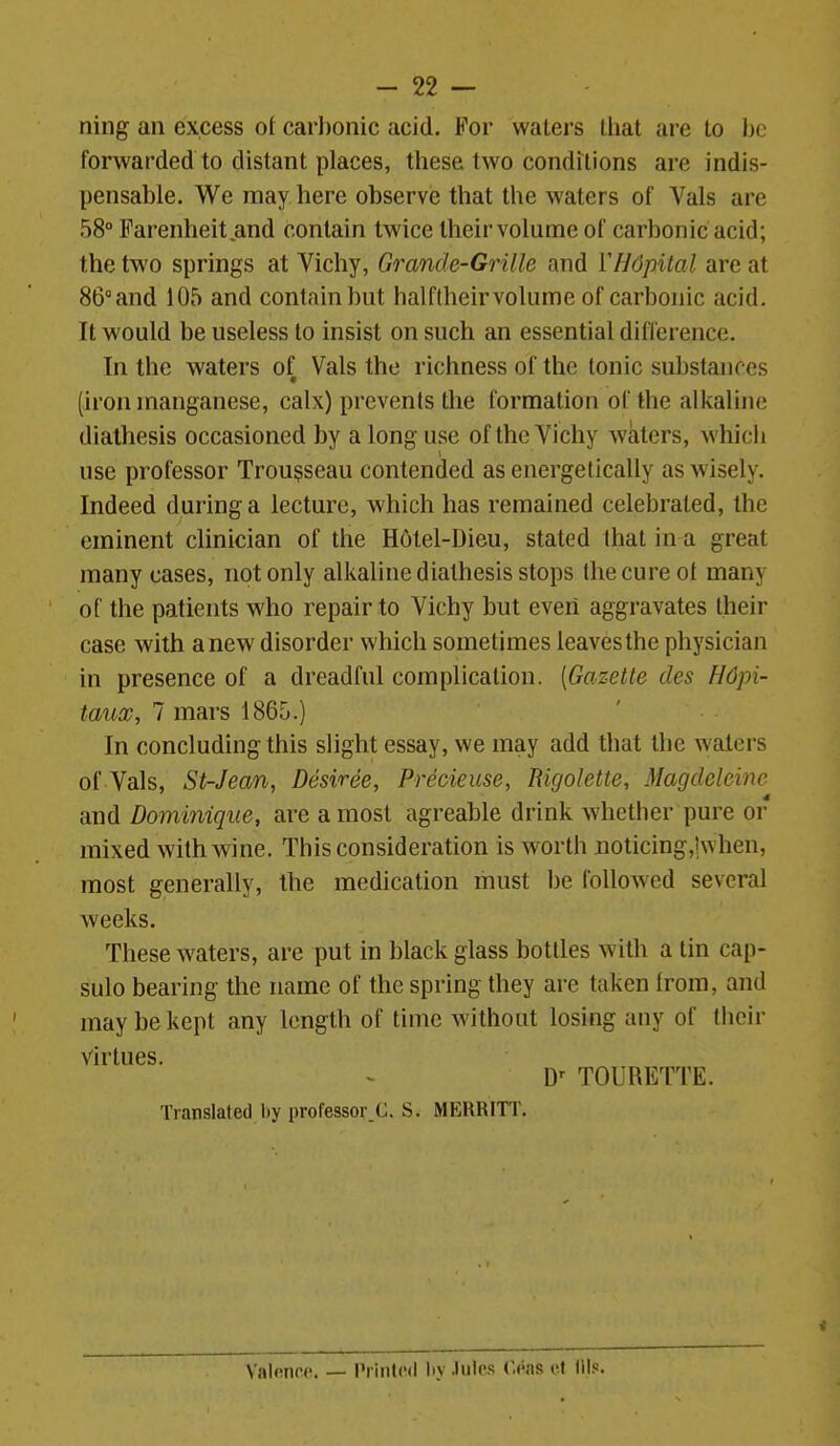 ning an excess ot carbonic acid. For waters tliat are to he forwarded to distant places, these two conditions are indis- pensable. We may here observe that the waters of Vals are 58 Farenheit and contain twice their volume of carbonic acid; the two springs at Vichy, Grande-Grille and VHdpital are at 86° and 105 and contain but halflheir volume of carbonic acid. It would be useless to insist on such an essential diflerencc. In the waters of Vals the richness of the tonic substances (iron manganese, calx) prevents the formation of the alkaline diathesis occasioned by a long use of the Vichy waters, which use professor Trousseau contended as energetically as wisely. Indeed during a lecture, which has remained celebrated, the eminent clinician of the Hotel-Dieu, stated that in a great many cases, not only alkaline diathesis stops the cure ot many of the patients who repair to Vichy but even aggravates their case with anew disorder which sometimes leaves the physician in presence of a dreadful complication. [Gazette des H6pi- tauoo, 7 mars 1865.) In concluding this slight essay, we may add that the waters of Vals, St-Jean, Desiree, Precieuse, Rigolette, Magdeleine and Dominique, are a most agreable drink whether pure or mixed with wine. This consideration is worth iioticing,!when, most generally, the medication must be foUoAved several weeks. These waters, are put in black glass bottles with a tin cap- sulo bearing the name of the spring they are taken from, and may be kept any length of time M'ithout losing any of their Virtues. D^ TOURETTE. Translated by professor.C. S. MERRITT. Valnnrd. — Prinlcd liy Jules r.eas cf Ills.