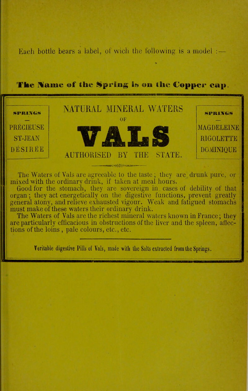 Each bottle bears a label, of wich the I'ollovving is a model :— Tke Mame of the liprlng if» on the Copper cap. NATURAL MINERAL WATERS OF PRfiCIEUSE ST-JEAN DESIIiEE AUTHORISED BY THE STATE. MAGDELEINE RIGOLETTE DOAUNIQUE i The Waters of Vals arc agreeable to the taste ; they are drunk pure, or i mixed with the ordinary drink, if taken at meal hours. Good for the stomach, they are sovereign in cases of debility of that ! organ; they act energetically on the digestive functions, prevent greatly general atony, and relieve exhausted vigour. Weak and fatigued stomachs must make of these waters their ordinary drink. The Waters of Vals arc the richest mineral waters known in France; they are particularly efficacious in obstructions of the liver and the spleen, affec- tions of the loins, pale colours, etc., etc. Yerllable digeslifc Pills of Vals, made wilh the Sails exlracled fronUheSpriDgs.