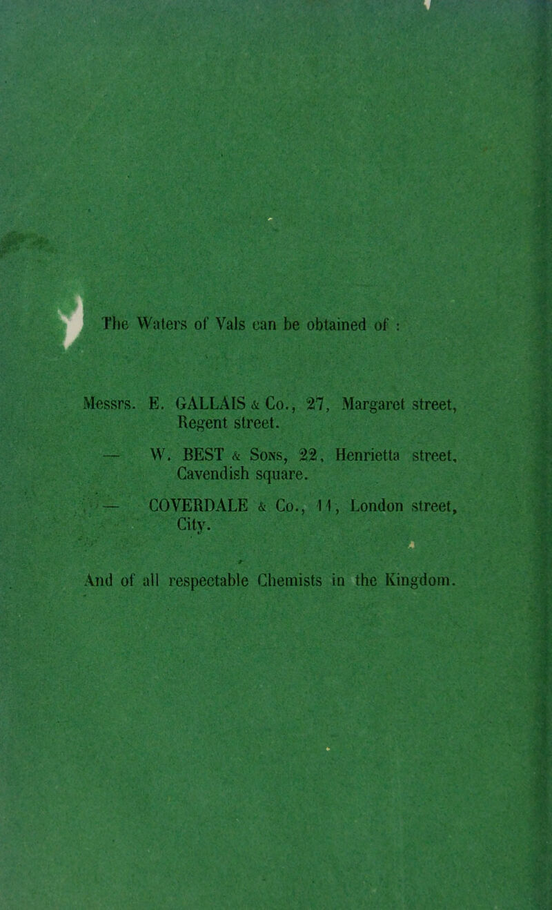 e Waters of Vals can be obtained of Mfissrs. E. GALLAIS & Co., 27, Margaret street, Regent street. — W. BEST & Sons, 22, Henrietta street. Cavendish square. COVERDALE & Co., 11, London street. City. And of all respectable Chemists in the Kingdom.