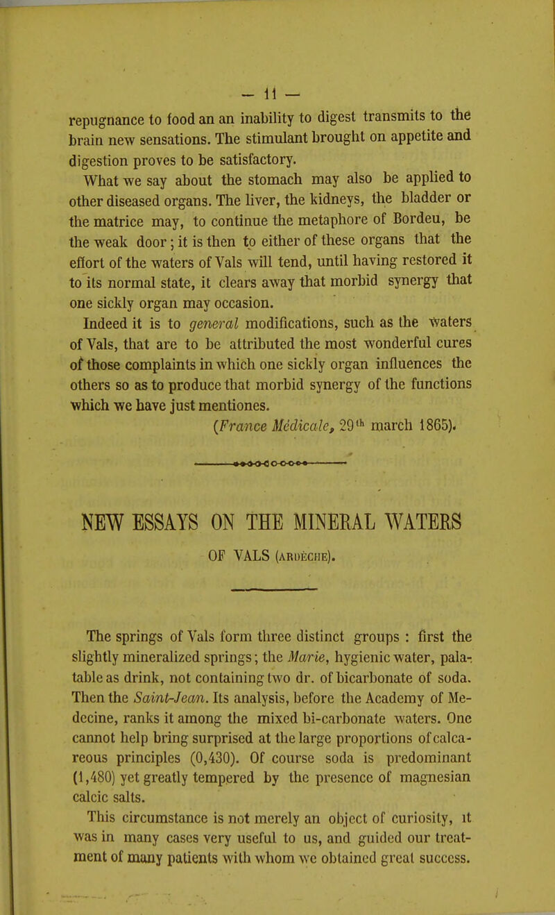 repugnance to food an an inability to digest transmits to the brain new sensations. The stimulant brought on appetite and digestion proves to be satisfactory. What we say about the stomach may also be applied to other diseased organs. The liver, the kidneys, the bladder or the matrice may, to continue the metaphore of Bordeu, be the weak door; it is then to either of these organs that the effort of the waters of Vals will tend, until having restored it to its normal state, it clears away that morbid synergy that one sickly organ may occasion. Indeed it is to general modifications, such as the tvaters of Vals, that are to be attributed the most wonderful cures ot those complaints in which one sickly organ influences the others so as to produce that morbid synergy of the functions which we have just mentiones. {France Mcclicale, 29' march 1865). NEW ESSAYS ON THE MINERAL WATERS OF VALS (ARDECHE). The springs of Vals form three distinct groups : first the slightly mineralized springs; the Marie, hygienic water, pala- table as drink, not containing two dr. of bicarbonate of soda. Then the Saint-Jean. Its analysis, before the Academy of Me- decine, ranks it among the mixed bi-carbonate Avaters. One cannot help bring surprised at the large proportions of calca- reous principles (0,430). Of course soda is predominant (1,480) yet greatly tempered by the presence of magnesian calcic salts. This circumstance is not merely an object of curiosity, it was in many cases very useful to us, and guided our treat- ment of many patients with whom we obtained great success.