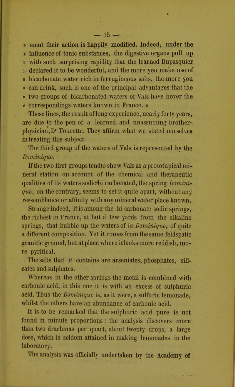 » inent their action is happily modified. Indeed, under the » influence of tonic substances, the digestive organs pull up » with such surprising rapidity that the learned Dupasquier \> declared it to be wonderful, and the more you make use of B bicarbonate water rich in ferrugineous salts, the more you » can drink, such is one of the principal advantages that the » two groups of bicarbonated waters of Vals have hover the M correspondings waters known in Prance. » These lines, the result of long experience, nearly forty years, are due to the pen of a learned and unassuming brother- physician, D' Tourette. They affirm what we stated ourselves in treating this subject. The third group of the waters of Vals is represented by the Dominique. If the two first groups tend to show Vals as a prototupical mi- neral station on account of the chemical and therapeutic qualities of its waters sodic^ji carbonated, the spring Domini- que, on the contrai7, seems to set it quite apart, without any ressemblance or affinity with any mineral water place known. Strange indeed, it is among the bicarbonate sodic springs, the richest in France, at but a few yards from the alkaline springs, that bubble up the waters of la Dom,inique, of quite a different composition. Yet it comes from the same feldspatic granitic ground, but at place where it looks more reddish, mo- re pyritical. The salts that it contains are arseniates, phosphates, sili- cates and sulphates. Whereas in the other springs the metal is combined with carbonic acid, in this one it is with an excess of sulphuric acid. Thus the Dominique is, as it were, a sulfuric lemonade, whilst the others have an abundance of carbonic acid. It is to be remarked that the sulphuric acid pure is not found in minute proportions : the analysis discovers more than two drachmas per quart, about twenty drops, a large dose, which is seldom attained in making lemonades in the laboratory. The analysis was officially undertaken by the Academy of