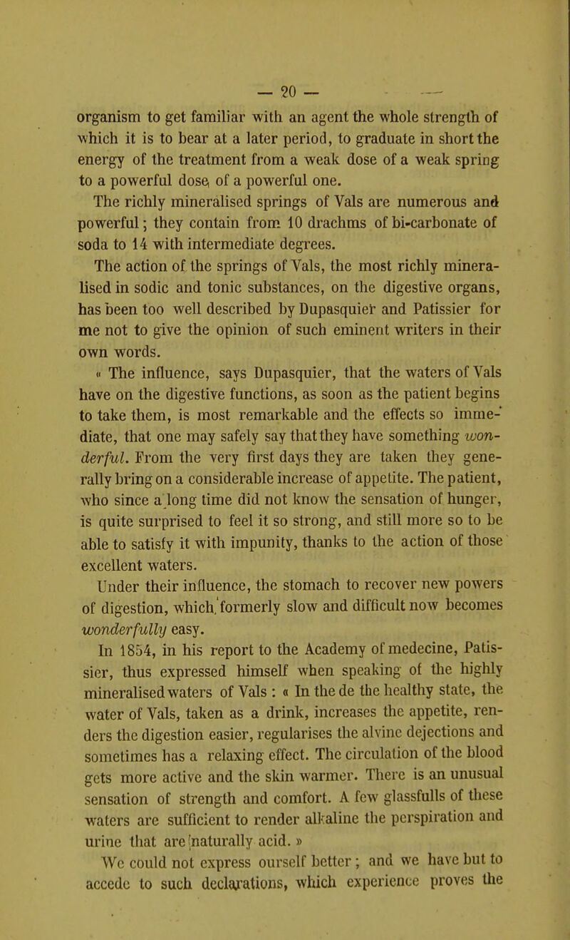 organism to get familiar with an agent the whole strength of which it is to bear at a later period, to graduate in short the energy of the treatment from a weak dose of a weak spring to a powerful dose, of a powerful one. The richly mineralised springs of Vals are numerous and powerful; they contain from 10 drachms of bi-carbonate of soda to 14 with intermediate degrees. The action of the springs of Vals, the most richly minera- lised in sodic and tonic substances, on the digestive organs, has been too well described by Dupasquiei and Patissier for me not to give the opinion of such eminent writers in their own words. « The influence, says Dupasquier, that the waters of Vals have on the digestive functions, as soon as the patient begins to take them, is most remarkable and the effects so imme- diate, that one may safely say that they have something won- derful. From the very first days they are taken they gene- rally bring on a considerable increase of appetite. The patient, who since a long lime did not know the sensation of hunger, is quite surprised to feel it so strong, and still more so to be able to satisfy it with impunity, thanks to the action of those excellent waters. Under their influence, the stomach to recover new powers of digestion, which.'formerly slow and difficult now becomes wonderfulhj easy. In 1854, in his report to the Academy of medecine, Patis- sier, thus expressed himself when speaking of the highly mineralised waters of Vals : « Inthede the healthy state, the water of Vals, taken as a drink, increases the appetite, ren- ders the digestion easier, regularises the alvine dejections and sometimes has a relaxing effect. The circulation of the blood gets more active and the skin warmer. There is an unusual sensation of strength and comfort. A few glassfuUs of these waters are sufficient to render all-aline the perspiration and urine that are'naturally acid.» We could not express ourself better; and we have but to accede to such dectations, which experience proves the