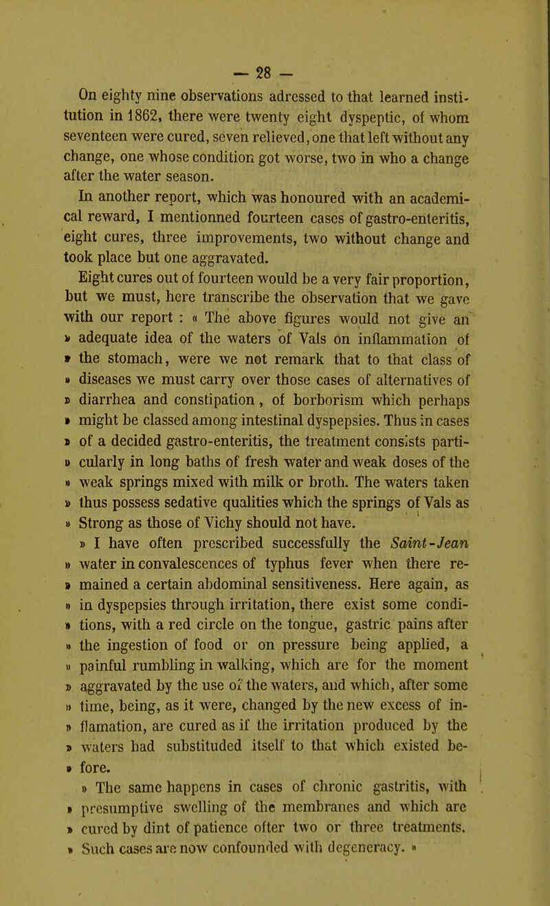 On eighty nine observations adrcssed to that learned insti- tution in 1862, there were twenty eight dyspeptic, of whom seventeen were cured, seven relieved, one that left without any change, one whose condition got worse, two in who a change after the water season. In another report, which was honoured with an academi- cal reward, I mentionned fourteen cases of gastro-enteritis, eight cures, three improvements, two without change and took place but one aggravated. Eight cures out of fourteen would be a very fair proportion, but we must, here transcribe the observation that we gave with our report : « The above figures would not give an V adequate idea of the waters of Vals on inflammation of 9 the stomach, were we not remark that to that class of » diseases we must carry over those cases of alternatives of » diarrhea and constipation, of borborism which perhaps » might be classed among intestinal dyspepsies. Thus in cases » of a decided gastro-enteritis, the treatment consists parti- » cularly in long baths of fresh water and weak doses of the » weak springs mixed with milk or broth. The waters taken » thus possess sedative qualities which the springs of Vals as » Strong as those of Vichy should not have. » I have often prescribed successfully the Saint-Jean » water in convalescences of typhus fever when there re- » mained a certain abdominal sensitiveness. Here again, as 0 in dyspepsies through irritation, there exist some condi- » tions, with a red circle on the tongue, gastric pains after » the ingestion of food or on pressure being applied, a » painful rumbling in walking, which are for the moment 3) aggravated by the use ox the waters, and which, after some I) time, being, as it were, changed by the new excess of in- I) flamation, are cured as if the irritation produced by the » waters had substituded itself to that which existed be- » fore. » The same happens in cases of chronic gastritis, with • presumptive swelling of the membranes and which are » cured by dint of patience offer two or three treatments. » Such cases ai-e now confounded with degeneracy. »