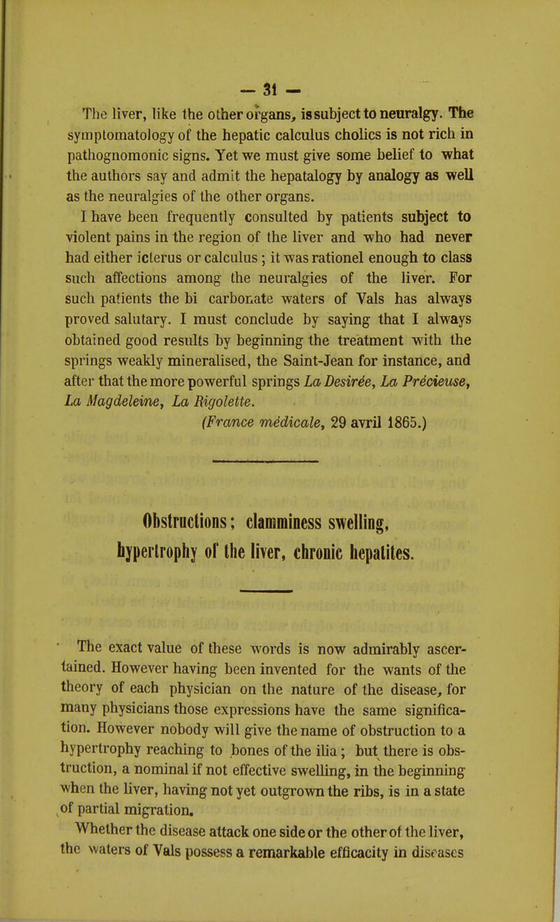 The liver, like the other organs, issubjecttoneuralgy. The symplomatology of the hepatic calculus cholics is not rich in pathognomonic signs. Yet we must give some belief to what the authors say and admit the hepatalogy by analogy as well as the neuralgies of the other organs. I have been frequently consulted by patients subject to violent pains in the region of the liver and who had never had either icterus or calculus; it was rationel enough to class such affections among the neuralgies of the liver. For such patients the hi carbonate waters of Vals has always proved salutary. I must conclude by saying that I always obtained good results by beginning the treatment with the springs weakly mineralised, the Saint-Jean for instance, and after that the more powerful springs La Desirde, La Precieme, La Magdeleine, La Rigolette. (France medicale, 29 avril 1865.) Obstructions; clamminess swelling, hypertrophy of the liver, chronic hepatites. The exact value of these words is now admirably ascer- tained. However having been invented for the wants of the theory of each physician on the nature of the disease, for many physicians those expressions have the same significa- tion. However nobody will give the name of obstruction to a hypertrophy reaching to bones of the iUa; but there is obs- truction, a nominal if not effective swelling, in the beginning when the liver, having not yet outgrown the ribs, is in a state of partial migration. Whether the disease attack one side or the other of the liver, the waters of Vals possess a remarkable efficacity in diseases