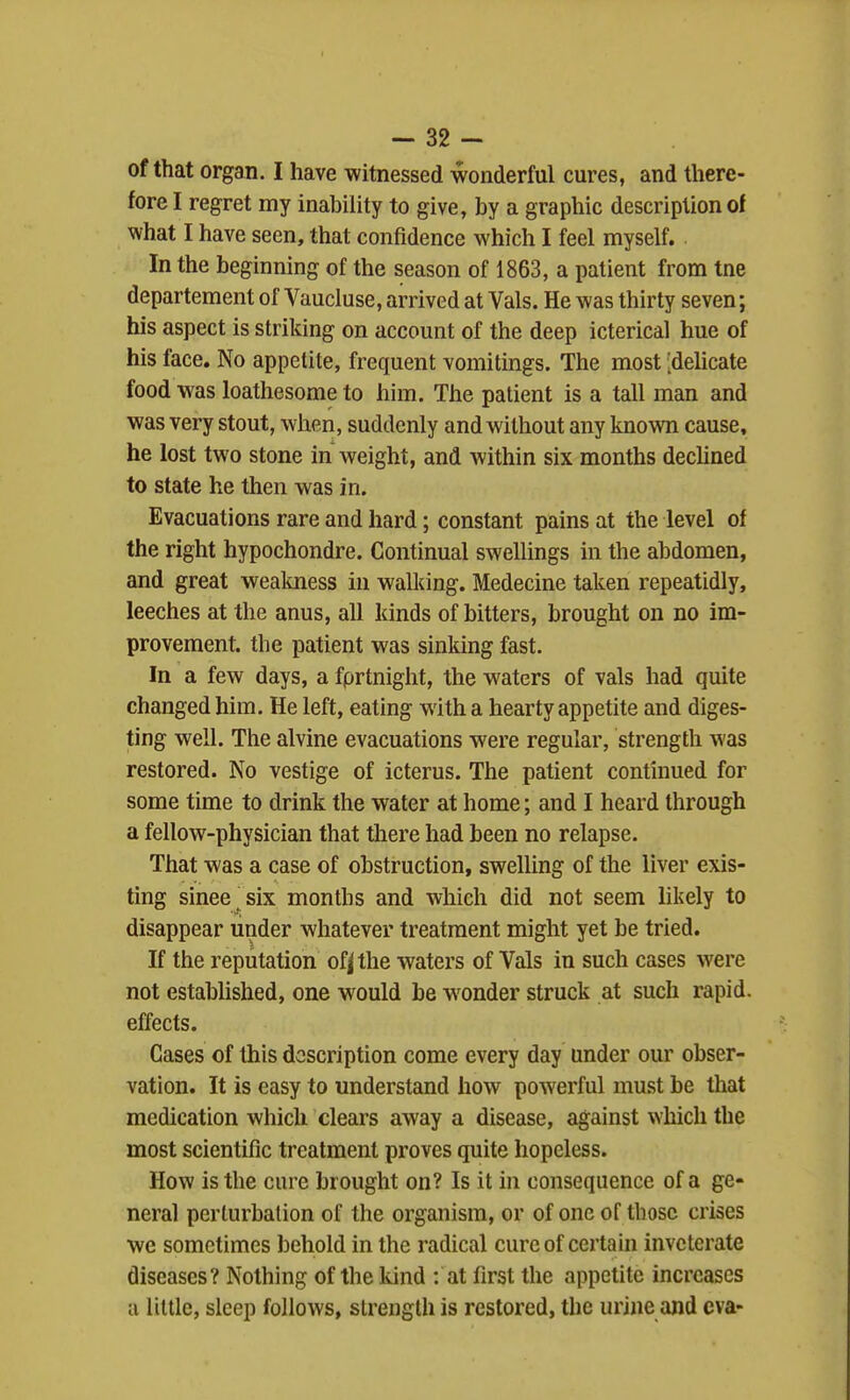 of that organ. I have witnessed wonderful cures, and there- fore I regret my inability to give, by a graphic description of what I have seen, that confidence which I feel myself. In the beginning of the season of 1863, a patient from tne departement of Vaucluse, arrived at Vals. He was thirty seven; his aspect is striking on account of the deep icterical hue of his face. No appetite, frequent vomitings. The most [dehcate food was loathesome to him. The patient is a tall man and was very stout, when, suddenly and without any known cause, he lost two stone in weight, and within six months decUned to state he then was in. Evacuations rare and hard; constant pains at the level of the right hypochondre. Continual swellings in the abdomen, and great weakness in walking. Medecine taken repeatidly, leeches at the anus, all kinds of bitters, brought on no im- provement, the patient was sinking fast. In a few days, a fprtnight, the waters of vals had quite changed him. He left, eating with a hearty appetite and diges- ting well. The alvine evacuations were regular, strength was restored. No vestige of icterus. The patient continued for some time to drink the water at home; and I heard through a fellow-physician that there had been no relapse. That was a case of obstruction, swelling of the liver exis- ting since six months and which did not seem likely to disappear under whatever treatment might yet be tried. If the reputation of|the waters of Vals in such cases were not established, one would be wonder struck at such rapid, effects. Cases of this description come every day under our obser- vation. It is easy to understand how powerful must be that medication which clears away a disease, against \Yhich the most scientific treatment proves quite hopeless. How is the cure brought on? Is it in consequence of a ge- neral perturbation of the organism, or of one of those crises we sometimes behold in the radical cure of certain inveterate diseases? Nothing of the kind : at first the appetite increases a little, sleep follows, strength is restored, the urine and eva-