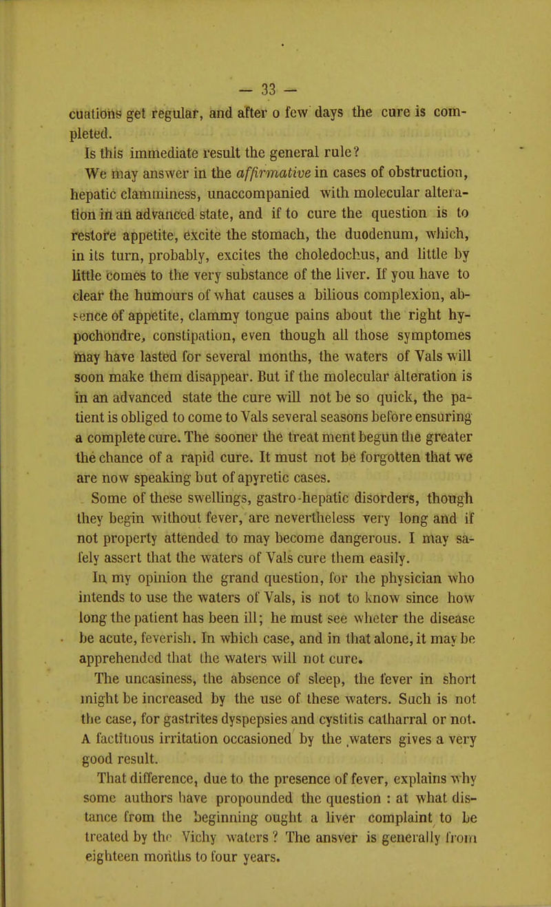 cuatidhs get regular, and after o few days the cure is com- pleted. Is this immediate result the general rule? We may answer in the affirmative in cases of ohstruction, hepatic clamminess, unaccompanied with molecular altera- tion in an advanced state, and if to cure the question is to restore appetite, excite the stomach, the duodenum, which, in its turn, probably, excites the choledochus, and little by little comes to the very substance of the liver. If you have to clear the humours of what causes a bihous complexion, ab- j-ence of appetite, clammy tongue pains about the right hy- pochondre, constipation, even though all those symptomes toay have lasted for several months, the waters of Vals will soon make them disappear. But if the molecular alteration is in an advanced state the cure will not be so quick, the pa- tient is obliged to come to Vals several seasons before ensuring a complete cure. The sooner the treat ment begun the greater the chance of a rapid cure. It must not be forgotten that we are now speaking but of apyretic cases. Some of these swelUngs, gastro-hepatic disorders, though they begin without fever, are nevertheless very long and if not property attended to may become dangerous. I may sa- fely assert that the waters of Vals cure them easily. In my opinion the grand question, for ihe physician who intends to use the waters of Vals, is not to know since how long the patient has been ill; he must see whcter the disease be acute, feverish. In which case, and in that alone, it may be apprehended that the waters will not cure. The uneasiness, the absence of sleep, the fever in short might be increased by the use of these waters. Such is not the case, for gastrites dyspepsies and cystitis catharral or not. A factitious irritation occasioned by the waters gives a very good result. That difference, due to the presence of fever, explains why some authors have propounded the question : at what dis- tance from the beginning ought a liver complaint to be treated by the Vichy waters ? The ansver is generally from eighteen morilhs to four years.