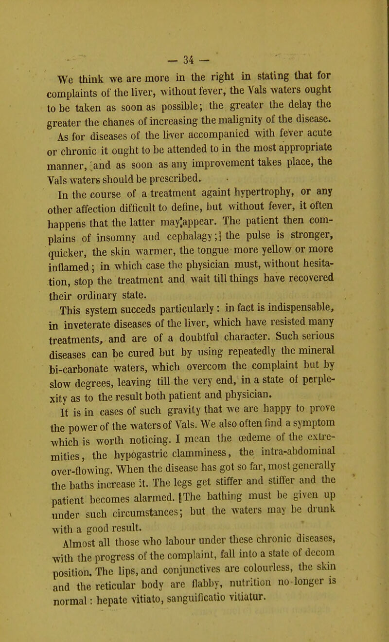 We think we are more in the right in stating that for complaints of the liver, without fever, the Vals waters ought to be taken as soon as possible; the greater the delay the greater the chanes of increasing the malignity of the disease. As for diseases of the liver accompanied with fever acute or chronic it ought to be attended to in the most appropriate manner, [and as soon as any improvement takes place, the Vals waters should be prescribed. In the course of a treatment againt hypertrophy, or any other affection difficult to define, but without fever, it often happens that the latter raay'.appear. The patient then com- plains of insomny and cephalagythe pulse is stronger, quicker, the skin warmer, the tongue more yellow or more inflamed; in which case the physician must, without hesita- tion, stop the treatment and wait till things have recovered their ordinary state. This system succeds particularly: in fact is indispensable, in inveterate diseases of the liver, which have resisted many treatments, and are of a doubtful character. Such serious diseases can be cured but by using repeatedly the mineral bi-carbonate waters, which overcom the complaint but by slow degrees, leaving till the very end, in a state of perple- xity as to the result both patient and physician. It is in cases of such gravity that we are happy to prove the power of the waters of Vals. We also often find a symptom which is worth noticing. I mean the cedeme of the extre- mities , the hypogastric clamminess, the intra-abdominal over-flowing. When the disease has got so far, most generally the baths increase it. The legs get stiffer and stiffer and the patient becomes alarmed. JThe bathing must be given up under such circumstances; but the waters may 1)6 drunk with a good result. Almost all those who labour under these chronic diseases, with the progress of the complaint, fall into a state of dccom position. The lips, and conjunctives are colourless, the skin and the reticular body are flabby, nutrition no longer is normal: hepate vitiato, sanguificatio vitiatur.