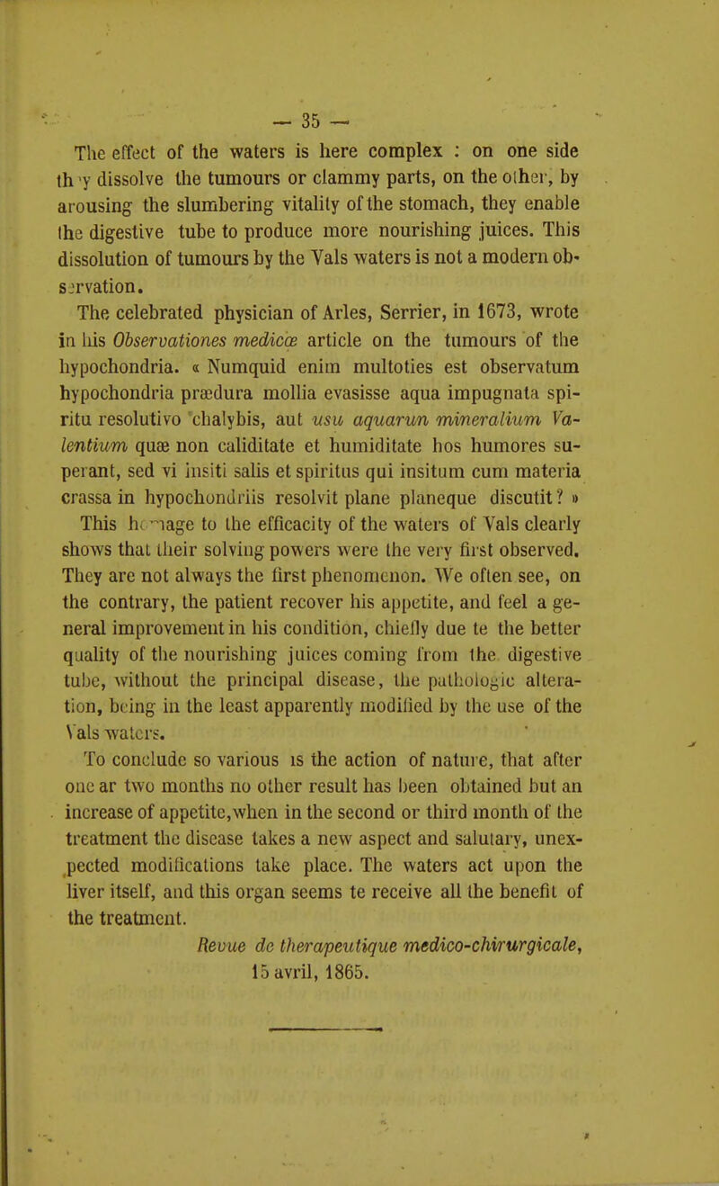 The effect of the waters is here complex ; on one side th 'y dissolve the tumours or clammy parts, on the oiher, by ai ousing the slumbering vitality of the stomach, they enable the digestive tube to produce more nourishing juices. This dissolution of tumours by the Yals waters is not a modern ob- sjrvation. The celebrated physician of Aries, Serrier, in 1673, wrote in liis Observationes medicoe article on the tumours of the hypochondria, a Numquid enim multoties est observatum hypochondria prsedura moUia evasisse aqua impugnata spi- ritu resolutivo chalybis, aut usu aquarun mineralium Va~ lentium quae non caliditate et humiditate hos humores su- peiant, sed vi insiti salis et spiritiis qui insitum cum materia crassa in hypochondriis resolvit plane planeque discutit ? » This hi 1 age to the efficacity of the waters of Vals clearly shows that ilieir solving powers were the very fii'St observed. They are not always the lirst phenomenon. We often see, on the contrary, the patient recover his appetite, and feel a ge- neral improvement in his condition, chielly due te the better quality of the nourishing juices coming from the digestive tube, without the principal disease, the pathologic altera- tion, being in the least apparently modilied by the use of the \'als waters. To conclude so various is the action of nature, that after one ar two months no other result has been obtained but an increase of appetite,when in the second or thh d month of the treatment the disease takes a new aspect and salutary, unex- pected modilicalions take place. The waters act upon the liver itself, and this organ seems te receive all the benefit of the treatment. Revue dc therapeutique medico-chirurgicale, 15avril, 1865.