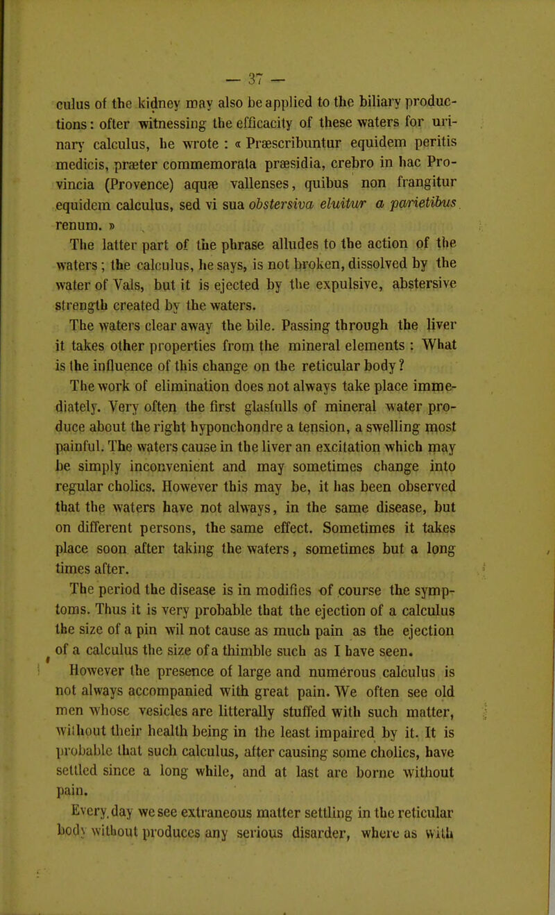 cuius of the kidney may also be applied to the biliary produc- tions : ofter witnessing the efficacity of these waters for uri- narj' calculus, he wrote : « Praescribuntur equidem peritis medicis, praeter commemorala praesidia, crebro in hac Pro- vincia (Provence) aquae vallenses, quibus non frangitur equidem calculus, sed vi sua obstersiva eluitur a parietibus renum. » The latter part of the phrase alludes to the action of the waters; the calculus, he says, is not broken, dissolved by the water of Vals, but it is ejected by the expulsive, abstersive strength created by the waters. The waters clear away the bile. Passing through the liver it takes other properties from the mineral elements : What is the influence of this change on the reticular body ? The work of elimination does not always take place imme- diately. Very often the first glasfulls of mineral water pro- duce about the right hyponchondre a tension, a swelling most painful. The waters cause in the liver an excitation which may be simply inconvenient and may sometimes change into regular cholics. However this may be, it has been observed that the waters have not always, in the same disease, but on different persons, the same effect. Sometimes it takes place soon after taking the waters, sometimes but a long times after. The period the disease is in modifies of course the symp- toms. Thus it is very probable that the ejection of a calculus the size of a pin wil not cause as much pain as the ejection ^ of a calculus the size of a thimble such as I have seen. However the presence of large and numerous calculus is not always accompanied with great pain. We often see old men whose vesicles are litterally stuffed with such matter, without their health being in the least impaired by it. It is probable lhat such calculus, after causing some cholics, have settled since a long while, and at last are borne without pain. Every, day we see extraneous matter settling in the reticular body without produces any serious disarder, where as vvilh