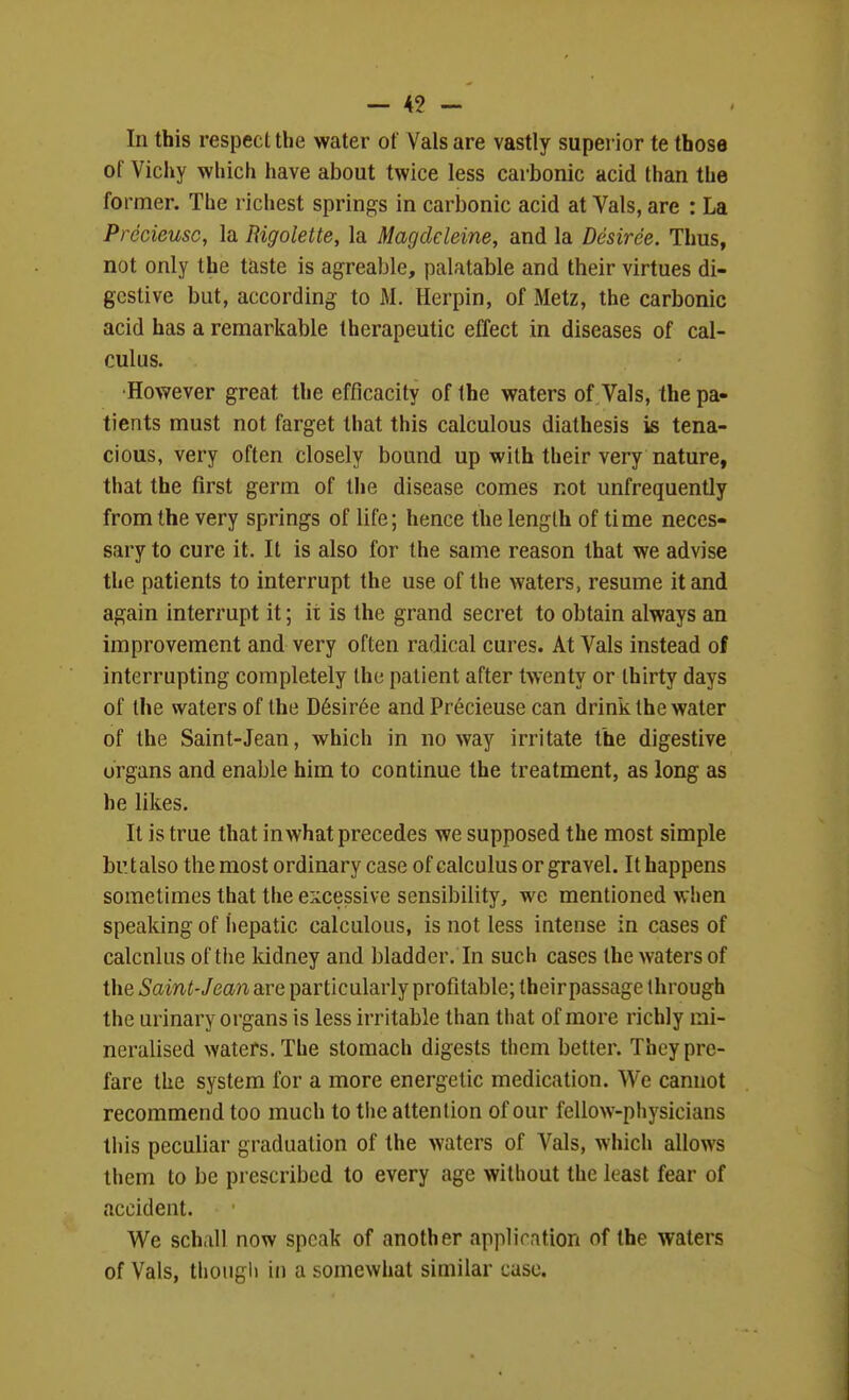 In this respect the water of Vals are vastly supei ior te those of Vichy which have about twice less carbonic acid than the former. The richest springs in carbonic acid at Vals, are : La Precieusc, la Rigolette, la Magdcleine, and la Desiree. Thus, not only the taste is agreable, palatable and their virtues di- gestive but, according to M. Herpin, of Metz, the carbonic acid has a remarkable therapeutic effect in diseases of cal- culus. •However great the efficacity of the waters of Vals, the pa- tients must not farget that this calculous diathesis is tena- cious, very often closely bound up with their very nature, that the first germ of the disease comes not unfrequently from the very springs of life; hence the length of time neces- sary to cure it. It is also for the same reason that we advise the patients to interrupt the use of the waters, resume it and again interrupt it; it is the grand secret to obtain always an improvement and very often radical cures. At Vals instead of interrupting completely the patient after twenty or thirty days of the waters of the D6sir6e and Precieuse can drink the water of the Saint-Jean, which in no way irritate the digestive organs and enable him to continue the treatment, as long as he likes. It is true that in what precedes we supposed the most simple bu t also the most ordinary case of calculus or gravel. It happens sometimes that the excessive sensibility, we mentioned when speaking of iiepatic calculous, is not less intense in cases of calcnkis of the kidney and bladder. In such cases the waters of the Saint-Jean are particularly profitable; their passage through the urinary organs is less irritable than that of more richly mi- neralised waters. The stomach digests them better. Thcypre- fare the system for a more energetic medication. We cannot recommend too much to the attention of our fellow-physicians this peculiar graduation of the waters of Vals, which allows them to be prescribed to every age without the least fear of accident. We schall now speak of another appliration of the waters of Vals, though in a somewhat similar case.