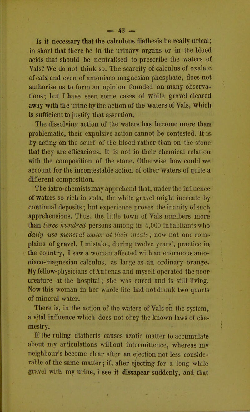 Is it necessary that the calculous diathesis be really urical; in short that there be in the urinary organs or in the blood acids that should be neutralised to prescribe the waters of Vals? We do not think so. The scarcity of calculus of oxalate: of calx and even of amoniaco magnesian phosphate, does not authorise us to form an opinion founded on many observa- tions ; but I have seen some cases of white gravel cleared away with the urine by the action of the waters of Vals, which is sufficient to justify that assertion. The dissolving action of the waters has become more than problematic, their expulsive action cannot be contested. It is by acting on the scurf of the blood rather than on the stone- that they are efficacious. It is not in their chemical relation with the composition of the stone. Otherwise how could we account for the incontestable action of other waters of quite a different composition. The iatro-chemists may apprehend that, under the influence of waters so rich in soda, the white gravel might increale by conlinuul deposits; but experience proves tlie inanity of such apprehensions. Thus, the little town of Vals numbers more than three hundred persons among its 4,000 inhabitants who daily use meneral waAer at their meals; now not one com- plains of gravel. I mistake, during twelve years', practice in the country, I saw a woman affected witli an enormous amo- niaco-magnesian calculus, as large as an ordinary orange. My fellow-physicians of Aubenas and myself operated the poor creature at the hospital; she was cured and is still living. Now this woman in her whole life had not drunk two quarts of mineral water. There is, in the action of the waters of Vals on the system, a vital influence which does not obey the known laws of che- mestry. If the ruling diatheris causes azotic matter to accumulate about my articulations wilhout intermiltence, whereas my neighbour's become clear aft-^r an ejection not less conside- rable of the same matter; if, after ejecting for a long while gravel with my urine, i see it dissapear suddenly, and that