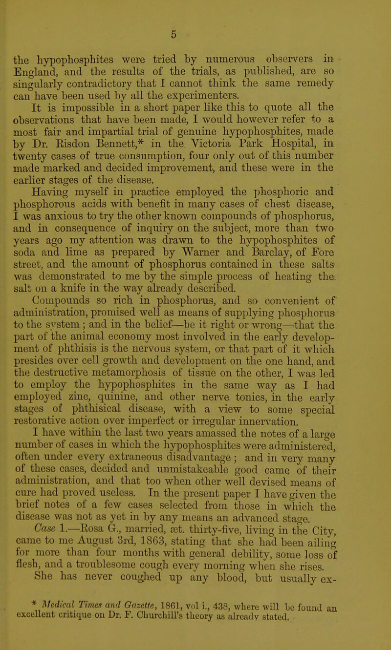 tlie hypopliosphites were tried by numerous observers in England, and the results of tlie trials, as published, are so singularly contradictory that I cannot think the same remedy can have been used by all the experimenters. It is impossible in a short paper like this to quote all the observations that have been made, I would however refer to a most fair and impartial trial of genuine hypophosphiites, made by Dr. Eisdon Bennett,* in the Victoria Park Hospital, in twenty cases of true consumption, four only out of this number made marked and decided improvement, and these were in the earlier stages of the disease. Having myself in practice employed the phosphoric and pbospborous acids with benefit in many cases of chest disease, I was anxious to try the other known compounds of phosphorus, and in consequence of inquiry on the subject, more than two years ago my attention was drawn to the hypophosphites of soda and lime as prepared by Warner and Barclay, of Fore street, and the amount of phosphorus contained in these salts was demonstrated to me by the simple process of heating the. salt on a knife in the way already described. Compounds so rich in phosphoms, and so convenient of administration, promised well as means of supplying phosphorus to the system ; and in the belief—be it right or wrong—that the part of the animal economy most involved in the early develop- ment of phthisis is the nervous system, or that part of it which presides over cell growth and development on the one hand, and the destructive metamorphosis of tissue on the other, I was led to employ the hypophosphites in the same way as I had employed zinc, quinine, and other nerve tonics, in the early stages of phthisical disease, with a view to some special restorative action over imperfect or irregular iunervation. I have within the last two years amassed the notes of a large number of cases in which the hypophosphites were administered, often under every extraneous disadvantage ; and in very many of these cases, decided and unmistakeable good came of their administration, and that too when other well devised means of cure had proved useless. In the present paper I have given the brief notes of a few cases selected from those in which the disease was not as yet in by any means an advanced stage. Case 1.—Rosa G., married, £et. thirty-five, living in the City, came to me August 3rd, 1863, stating that she had been ailing for more tlian four months with general debility, some loss- of flesh, and a troublesome cough every morning when she rises. She has never coughed up any blood, but usually ex- * Medical Times and Gazette, 1861, vol i., 438, where will be found an excellent critique on Dr. F. Cburchill's theory as already stated.