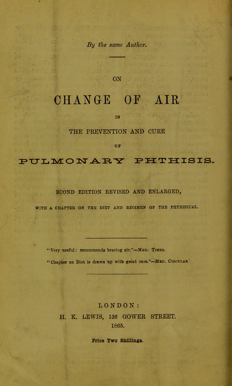 By the same Author. CHANGE OF AIR IN THE PEEVENTION AND CURE or KCOND EDITION REVISED AND ENLARGED, WITH A CHAPTER ON THE DIET AND EBGIMEN OF THE PHTHISICAL. *'Very useful: recommends bracing air.—Med. Tikes.  Chapter on Diet is drawn up with great care.—Mkd. Cibcotar' LONDON: H. K. LEWIS, 136 GOWER STREET. 1865. Price Two SUlliugs.