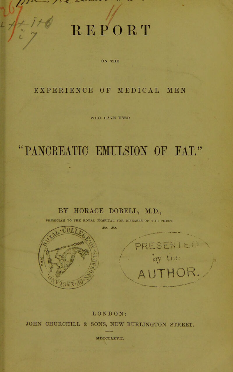 I'ty REPORT ON THE EXPERIENCE OF MEDICAL MEN WHO HAVE USED PMOREATIO EITJLSION OF FAT. BY HORACE DOBELL, M.D., PHYSICIAN TO THR ROYAL HOSPITAL FOR DISEASES OF THE THEST, LONDON: JOHN CHURCHILL & SONS, NEW BURLINGTON STREET. MDCCCI<XVir.