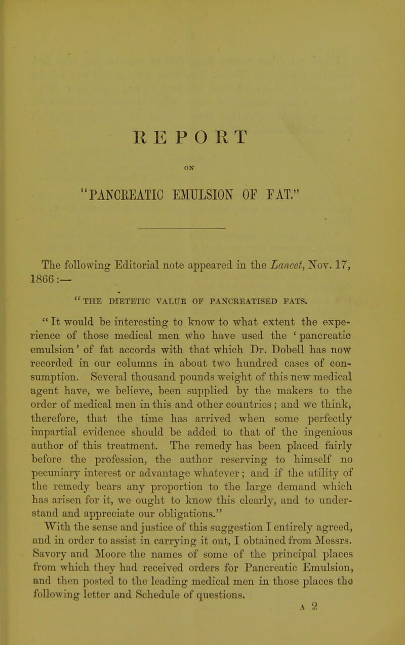 REPORT ON PA^WATIC EMULSION OF FAT. The following Editorial note appeared in the Lancet, Nov. 17, 1866 :— the dietetic value of pancreatised fats.  It would be interesting to know to what extent the expe- rience of those medical men who have used the ' pancreatic emulsion' of fat accords with that which Dr. Dobell has now recorded in our columns in about two hundred cases of con- sumption. Several thousand pounds weight of this new medical agent have, we believe, been supplied by the makers to the order of medical men in this and other countries ; and we think, therefore, that the time has arrived when some perfectly impartial evidence should be added to that of the ingenious author of this treatment. The remedy has been placed fairly before the profession, the author reserving to himself no pecimiary interest or advantage whatever; and if the utility of the remedy bears any proportion to the large demand which has arisen for it, we ought to know this clearly, and to under- stand and appreciate our obligations. With the sense and justice of this suggestion I entirely agreed, and in order to assist in carrying it out, I obtained from Messrs. Savory and Moore the names of some of the principal places from which they had received orders for Pancreatic Emulsion, and then posted to the leading medical men in those places thQ following letter and Schedule of questions. A 2