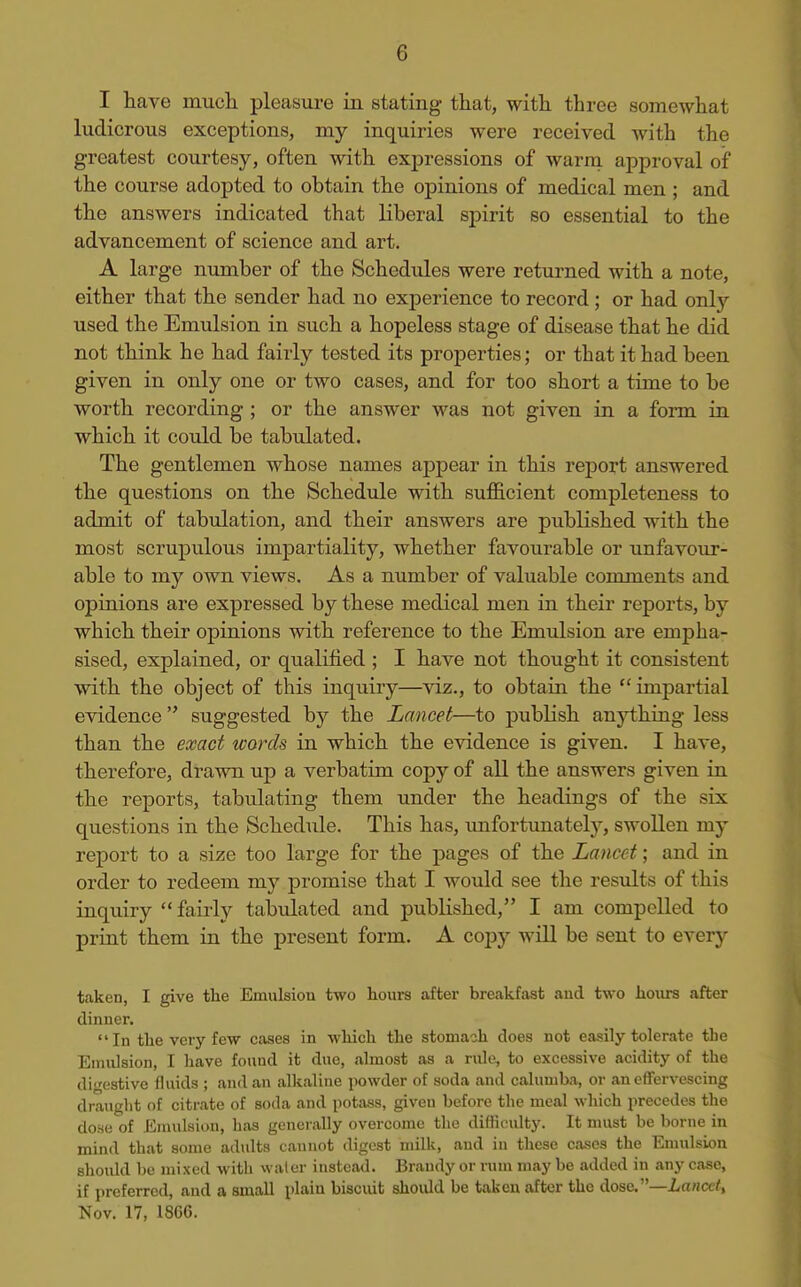 I have mucli pleasure in stating that, with three somewhat ludicrous exceptions, my inquiries were received with the greatest courtesy, often with expressions of warm approval of the course adopted to obtain the opinions of medical men ; and the answers indicated that liberal spirit so essential to the advancement of science and art. A large number of the Schedules were returned with a note, either that the sender had no experience to record; or had only used the Emulsion in such a hopeless stage of disease that he did not think he had fairly tested its properties; or that it had been given in only one or two cases, and for too short a time to be worth recording ; or the answer was not given in a form in which it could be tabulated. The gentlemen whose names appear in this report answered the questions on the Schedule with sufficient completeness to admit of tabulation, and their answers are published with the most scrupulous impartiality, whether favourable or imfavour- able to my own views. As a number of valuable comments and opinions are expressed by these medical men in their reports, by which their opinions with reference to the Emulsion are empha- sised, explained, or qualified ; I have not thought it consistent with the object of this inquiry—viz., to obtain the  impartial evidence  suggested by the Lancet—^to publish anj^hing less than the exact words in which the evidence is given. I have, therefore, drawn up a verbatim copy of all the answers given in the reports, tabulating them under the headings of the six questions in the Schedule. This has, imfortunately, swollen my report to a size too large for the pages of the Lancet; and in order to redeem my promise that I would see the residts of this inquiry  fairly tabiilated and published, I am compelled to print them iu the present form. A copy will be sent to every taken, I give the Emulsion two hours after breakftist aud two hours after dinner. In the very few cases in which the stomach does not easily tolerate tlie Emulsion, I have found it due, almost as a rule, to excessive acidity of the digestive fluids ; and an alkaline powder of soda and calumba, or an effervescing draught of citrate of soda and potass, giveu before the meal which precedes the dose of Emulsion, has generally overcome the diflioulty. It must be borne in mind that some adults cannot digest milk, aud in these cases the Emulsion should be mixed with water instead. Brandy or rum may be added in any case, if preferred, and a small plain biscuit should be taken after the dose.—Lancet, Nov. 17, 18G6.