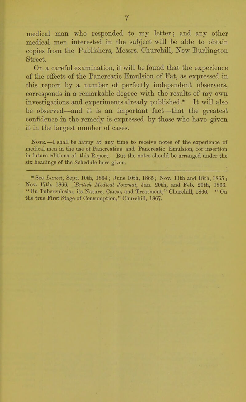 medical man who responded to my letter; and any other medical men interested in the subject will be able to obtain copies from the Publishers, Messrs. Churchill, I^ew Burlington Street. On a careful examination, it will be found that the experience of the eflFects of the Pancreatic Emulsion of Fat, as expressed in this report by a number of perfectly independent observers, corresponds in a remarkable degree with the results of my own investigations and experiments already published.* It will also be observed—and it is an important fact—that the greatest confidence in the remedy is expressed by those who have given it in the largest nimiber of cases. NoTE.^—I shall be happy at auy time to receive notes of the experience of medical men in the use of Pancreatine and Pancreatic Emulsion, for insertion in future editions of this Report. But the notes should be arranged imder the six headings of the Schedide here given. *See Lancet, Sept. 10th, 1864; Jime 10th, 1865; Nov. 11th and 18th, 1865; Nov. 17th, 1866. 'British Medical Journal, Jan. 20th, and Feb. 20th, 1866. On Tuberculosis; its Nature, Cause, and Treatment, ChurchUI, 1866. On the true First Stage of Consumption, ChurchUI, 1867.