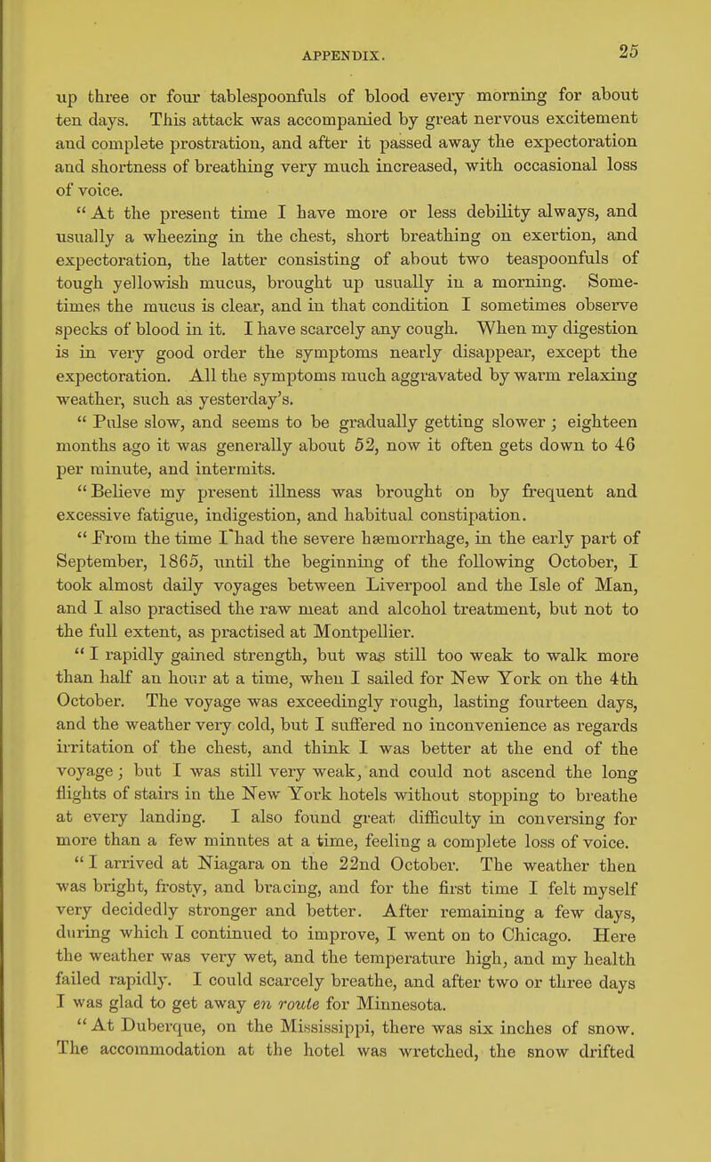 up three or four tablespoonfuls of blood every morning for about ten days. This attack was accompanied by great nervous excitement and complete prostration, and after it passed away the expectoration and shortness of breathing very much increased, with occasional loss of voice.  At the present time I have more or less debility always, and usually a wheezing in the chest, short breathing on exertion, and expectoration, the latter consisting of about two teaspoonfuls of tough yellowish mucus, brought up usually in a morning. Some- times the mucus is clear, and in that condition I sometimes observe specks of blood in it. I have scarcely any cough. When my digestion is in very good order the symptoms nearly disappear, except the expectoration. All the symptoms much aggravated by warm relaxing weather, such as yesterday's.  Pulse slow, and seems to be gradually getting slower ; eighteen months ago it was generally about 52, now it often gets down to 46 per minute, and intermits. Believe my present illness was brought on by frequent and excessive fatigue, indigestion, and habitual constipation.  Prom the time I'had the severe hsemorrhage, in the early part of September, 1865, until the beginning of the following October, I took almost daily voyages between Liverpool and the Isle of Man, and I also practised the raw meat and alcohol treatment, but not to the full extent, as practised at Montpellier.  I rapidly gained strength, but was still too weak to walk more than half an hour at a time, when I sailed for New York on the 4fch October. The voyage was exceedingly rough, lasting fourteen days, and the weather very cold, but I suffered no inconvenience as regards irritation of the chest, and think I was better at the end of the voyage; but I was stUl very weak, and could not ascend the long flights of stairs in the New York hotels without stopping to breathe at every landing. I also found great difficulty in conversing for more than a few minutes at a time, feeling a complete loss of voice.  I arrived at Niagara on the 22nd October. The weather then was bright, frosty, and bracing, and for the first time I felt myself very decidedly stronger and better. After remaining a few days, during which I continued to improve, I went on to Chicago. Here the weather was very wet, and the temperature high, and my health failed rapidly. I could scarcely breathe, and after two or three days I was glad to get away en route for Minnesota.  At Duberque, on the Mississippi, there was six inches of snow. The accommodation at the hotel was wretched, the snow drifted