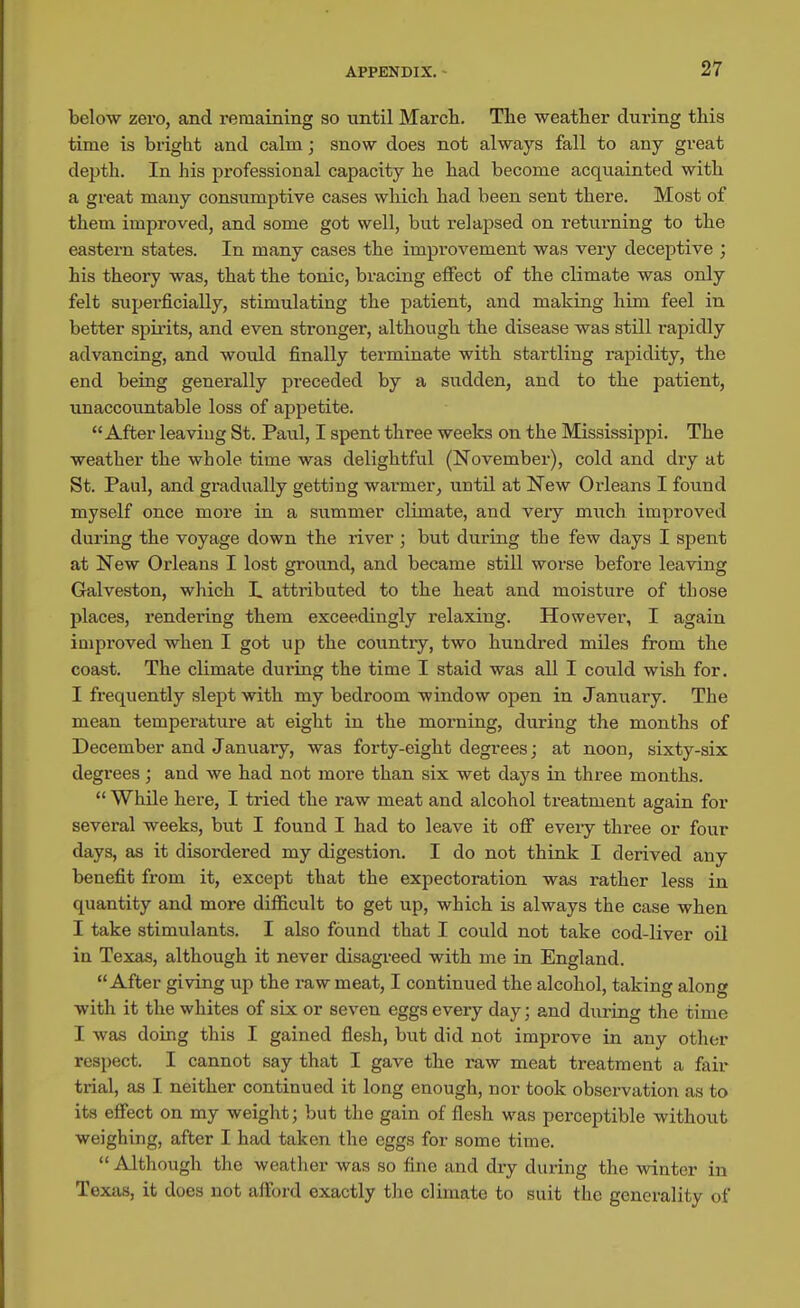 below zero, and remaining so until March. Tlie weather during this time is bright and calm; snow does not always fall to any great depth. In his professional capacity he had become acquainted with a great many consumptive cases which had been sent there. Most of them improved, and some got well, but relapsed on returning to the eastern states. In many cases the improvement was very deceptive ; his theory was, that the tonic, bracing effect of the climate was only felt superficially, stimulating the patient, and making him feel in better spirits, and even stronger, although the disease was still rapidly advancing, and would finally terminate with startling rapidity, the end being generally preceded by a sudden, and to the patient, unaccotmtable loss of appetite.  After leaving St. Paul, I spent three weeks on the Mississippi, The weather the whole time was delightful (November), cold and dry at St. Paul, and gradually getting warmer, until at New Orleans I found myself once more in a summer climate, and veiy much improved during the voyage down the river ; but during the few days I spent at New Orleans I lost ground, and became still worse before leaving Galveston, which I. attributed to the heat and moisture of those places, rendering them exceedingly relaxing. However, I again iQiproved when I got up the country, two hundred miles from the coast. The climate dui'ing the time I staid was all I could wish for. I frequently slept with my bedroom window open in January. The mean temperature at eight in the morning, during the months of December and January, was forty-eight degrees; at noon, sixty-six degrees; and we had not more than six wet days in three months.  While here, I tried the raw meat and alcohol treatment again for several weeks, but I found I had to leave it off eveiy three or four days, as it disordered my digestion. I do not think I derived any benefit from it, except that the expectoration was rather less in quantity and more dilEcult to get up, which is always the case when I take stimulants. I also found that I could not take cod-liver oil in Texas, although it never disagi-eed with me in England. After giving up the raw meat, I continued the alcohol, taking along with it the whites of six or seven eggs every day; and during the time I was doing this I gained flesh, but did not improve in any other respect. I cannot say that I gave the raw meat treatment a fair trial, as I neither continued it long enough, nor took observation as to its effect on my weight; but the gain of flesh was perceptible without weighing, after I had taken the eggs for some time.  Although the weather was so fine and dry during the winter in Texas, it does not afford exactly the climate to suit the generality of