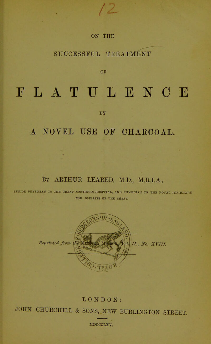 / ON THE SUCCESSFUL TEEATMENT OF FLATULENCE BY A NOVEL USE OF CHARCOAL. By ARTHUH LEAEED, M.B., M.E.I.A., SENIOR PHYSICIAN TO THE GREAT NOHTHERN HOSPITAL, AND PHV8ICIAN TO THE ROYAL INFIRMARY FOR DISGASEB OP THE CHEST. Rqyrinted from LONDON: JOHN CHUECHILL & SONS, NEW BUELINGTON STEEET. MDCCCLXV.