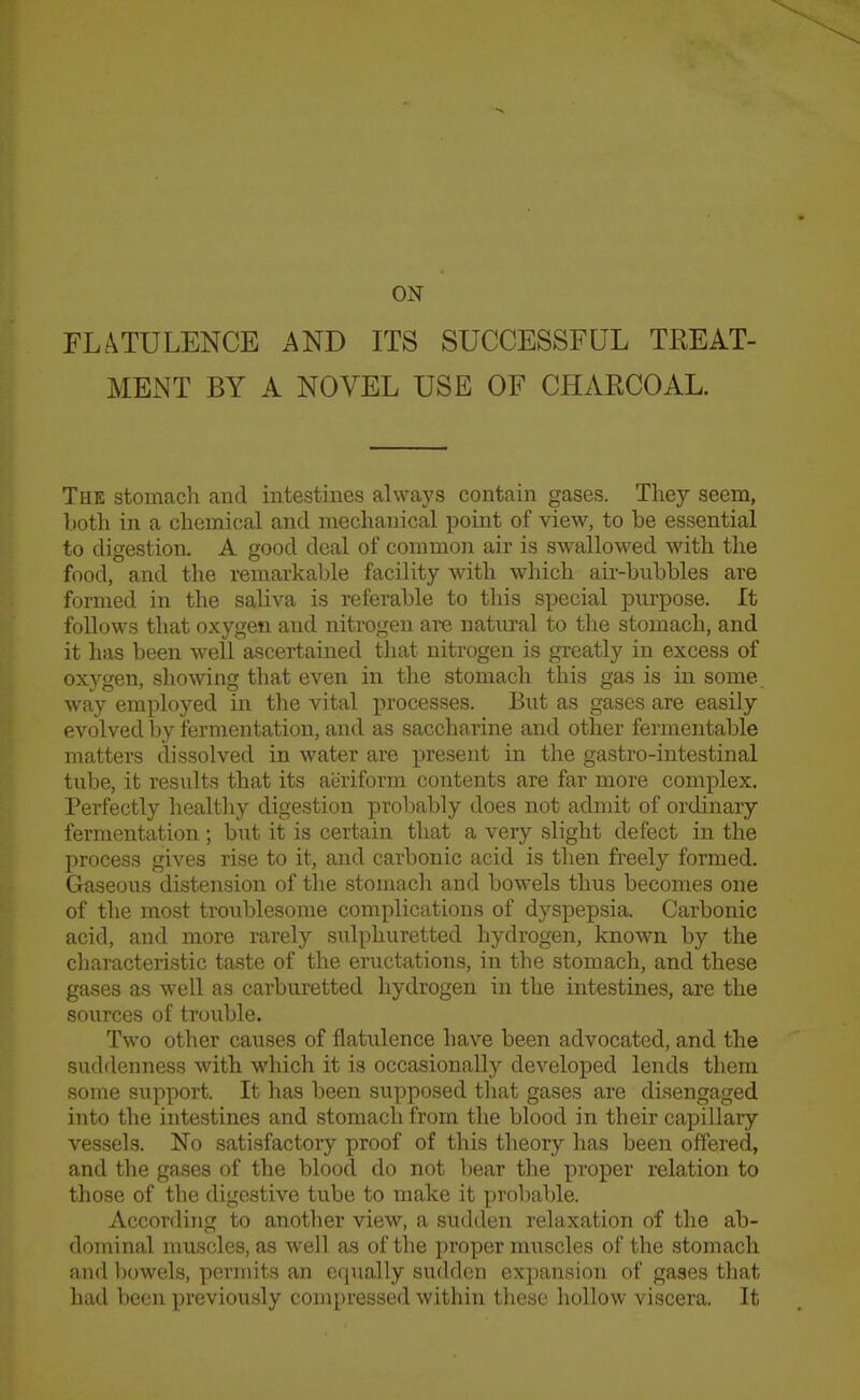 ON FLATULENCE AND ITS SUCCESSFUL TREAT- MENT BY A NOVEL USE OF CHARCOAL. The stomach and intestines always contain gases. They seem, both in a chemical and mechanical point of view, to be essential to digestion. A good deal of common air is swallowed with the food, and the remarkal:)le facility with which air-bubbles are formed in the saliva is referable to this special purpose. It follows that oxygen and nitrogen are natural to the stomach, and it has been well ascertained that nitrogen is greatly in excess of oxygen, showing that even in the stomach this gas is in some way employed in the vital processes. But as gases are easily evolved by fermentation, and as saccharine and other fermentable matters dissolved in water are present in the gastro-intestinal tube, it results that its aeriform contents are far more complex. Perfectly healthy digestion probably does not admit of ordinary fermentation ; but it is certain that a very slight defect in the process gives rise to it, and carbonic acid is then freely formed. Gaseous distension of tlie stomach and bowels thus becomes one of the most troublesome complications of dyspepsia. Carbonic acid, and more rarely sulphuretted hydrogen, known by the characteristic taste of the eructations, in the stomach, and these gases as well as carburetted hydrogen in the intestines, are the soiirces of trouble. Two other causes of flatulence have been advocated, and the suddenness with which it is occasionally developed lends them some support. It has been supposed that gases are disengaged into the intestines and stomach from the blood in their capillary vessels. No satisfactory proof of this theory has been offered, and the gases of the blood do not bear the proper relation to those of the digestive tube to make it probable. According to another view, a sudden relaxation of the ab- dominal muscles, as well as of the proper muscles of the stomach and bowels, permits an equally sudden expansion of gases that had been previously compressed within these hollow viscera. It