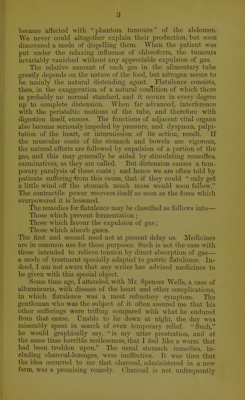 became affected with  pliantom tumours of tlie abdomen. We never could altogether explain their production, but soon discovered a mode of dispelling them. When the patient was put under the relaxing influence of cliloroform, the tumours invariably vanished without any appreciable expulsion of gas. The relative amount of each gas in the alimentary tube gi'eatly depends on the nature of the food, but nitrogen seems to be mainly the natural distending agent. Flatulence consists, then, in the exaggeration of a natural conclition of which there is probably no normal standard, and it occurs in every degree up to complete distension. When far advanced, interference with the peristaltic motions of the tube, and therefore with digestion itself, ensues. The functions of adjacent vital organs also become seriously impeded by pressure, and dyspnoea, j)alpi- tation of the heart, or intermission of its action, result. If the muscular coats of the stomach and bowels are vigorous, the natural efforts are followed by expulsion of a portion of the gas, and this may generally be aided by stimulating remedies-, carminatives, as they are called. But distension causes a tem- porary paralysis of these coats ; and hence we are often told by patients suflering from this cause, that if they could  only get a little wind off the stomach much more would soon follow. The contractile po■\^'er recovers itself as soon as the force which overpowered it is lessened. The remedies for flatulence may be classified as follows into— Tliose which prevent fermentation ; Those which favour the expidsion of gas ; Those which absorb gases. Tlie first and second need not at present delay us. Medicines are in common use for these purposes. Such is not the case Avith those intended to relieve tension by direct absorption of gas— a mode of treatment specially adapted to gastric flatulence. In- deed, I am not aware that any writer has advised medicines to be given with this special object. Some time ago, I attended, with Mr. Spencer Wells, a case of albuminuria, with disease of the heart and other complications, in which flatulence was a most refractory symptom. The gentleman who was the subject of it often assured me tliat his other sutferings were trifling compared with what he endured from that cause. Unable to lie down at night, the day was miserably spent in search of even temporary relief  Such, he would graphically say,  is my utter prostration, and at the same time homble restlessness, that I feel like a worm that had been trodden upon. The usual stomach remedies, in- cluding charcoal-lozenges, were ineffective. It was tlien that the idea occuiTed to me that charcoal, administered in a new form, was a promising remedy. Charcoal is not uufrequeutly