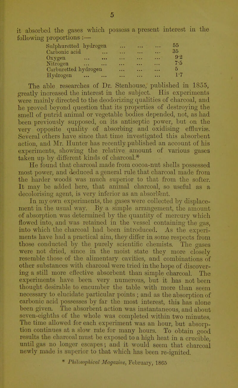 it absorbed the gases wliicli possess a pveseut interest in tlie following proportions :— Sulphuretted hydrogen 55 Carbonic acid ... ... ... ... 35 Oxygen 92 Nitrogen 7'5 Carburetted hydrogen 5 Hydrogen 1'7 The able researches of Dr. Stenhouse, published in 1855, greatly increased the interest in the subject. His experiments were mainly directed to the deodorizing qualities of charcoal, and he proved beyond question that its properties of destroying the smell of putrid animal or vegetable bodies depended, not, as had been previously supposed, on its antiseptic power, but on the very opposite quality of absorbing and oxidising effluvife. Several others have since that time investigated this absorbent action, and Mr. Hunter has recently published an account of his experiments, showing the relative amount of various gases taken up by different kinds of charcoal.* He found that charcoal made from cocoa-nut shells possessed most power, and deduced a general rule that charcoal made from the harder woods was much superior to that from the softer. It may be added here, that animal charcoal, so useful as a decolorising agent, is very inferior as an absorbent. In my own experiments, the gases were collected by displace- ment in the usual way. By a simple arrangement, the amount of absorption was determined by the quantity of mercury which flowed into, and was retained in the vessel containing tlie gas, into which the charcoal had been introduced. As the experi- ments have had a practical aim, they differ in some respects from those conducted by the purely scientific chemists. The gases were not dried, since in the moist state they more closely resemble those of the alimentary cavities, and combinations of other substances with charcoal were tried in the hope of discover- ing a still more effective absorbent than simple charcoal. The experiments have been very numerous, but it has not been thought desirable to encumber the table with more tlian seem necessary to elucidate particular points ; and as the absorption of carbonic acid possesses by far the most interest, this has alone been given. The absorbent action was instantaneous, and about seven-eighths of the whole was completed within two minutes. The time allowed for each experiment was an hour, but absorp- tion continues at a slow rate for many hours. To obtain good results the charcoal must be exposed to a high heat in a crucible, until gas no longer escapes; and it would seem that charcoai newly made is superior to that which has been re-ignited. * Philosophical Magazine, February, 1865