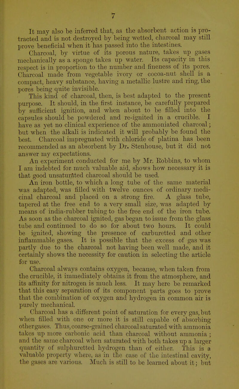 It may also he inferred that, as the absorbent action is pro- tracted and is not destroyed by being wetted,^ cliarcoal may still prove beneficial when it has passed into the intesthies. Charcoal, by virtue of its porous nature, takes up gases mechanically as a sponge takes up water. Its capacity in this respect is in proportion to the number and fineness of its pores. Charcoal made from vegetable ivory or cocoa-nut sheU is a compact, heavy substance, having a metallic lustre and ring, the pores being quite invisible. This kind of charcoal, then, is best adapted to the present purpose. It should, in the first instance, be carefully prepared by sufficient ignition, and when about to be filled into the capsules should be powdered and re-ignited in a crucible. I have as yet no clinical experience of the ammoniated charcoal; but when the alkali is indicated it will probably be found the best. Charcoal impregnated with chloride of platina has been recommended as an absorbent by Dr. Stenhouse, but it did not answer my expectations. An experiment conducted for me by Mr. Eobbins, to whom I am indebted for much valuable aid, shows how necessary it is that good imsaturated charcoal should be used. An iron bottle, to which a long tube of the same material was adapted, was filled with twelve ounces of ordinary medi- cinal charcoal and placed on a strong fire. A glass tube, tapered at the free end to a very small size, was adapted by means of india-rubber tubing to the free end of the iron tube. As soon as the charcoal ignited, gas began to issue from the glass tube and continued to do so for about two hours. It could be ignited, showing the presence of carburetted and other inflammable gases. It is possible that the excess of gas was partly due to the charcoal not having been well made, and it certainly shows the necessity for caution in selecting the article for use. Charcoal always contains oxygen, because, when taken from the crucible, it immediately obtains it from the atmosphere, and its affinity for nitrogen is much less. It may here be remarked that this easy separation of its component parts goes to prove that the combination of oxygen and hydrogen in common air is purely mechanical. Charcoal has a different point of saturation for every gas, but when filled with one or more it is still capable of absorlDing othergases. Thus, coarse-grained charcoal saturated with ammonia takes up more carbonic acid than charcoal without ammonia ; and the same charcoal when saturated with both takes up a larger quantity of sulphui-etted hydrogen than of either. This is a valuable property where, as in the case of the intestinal cavity, the gases are various. Much is still to be learned about it; but