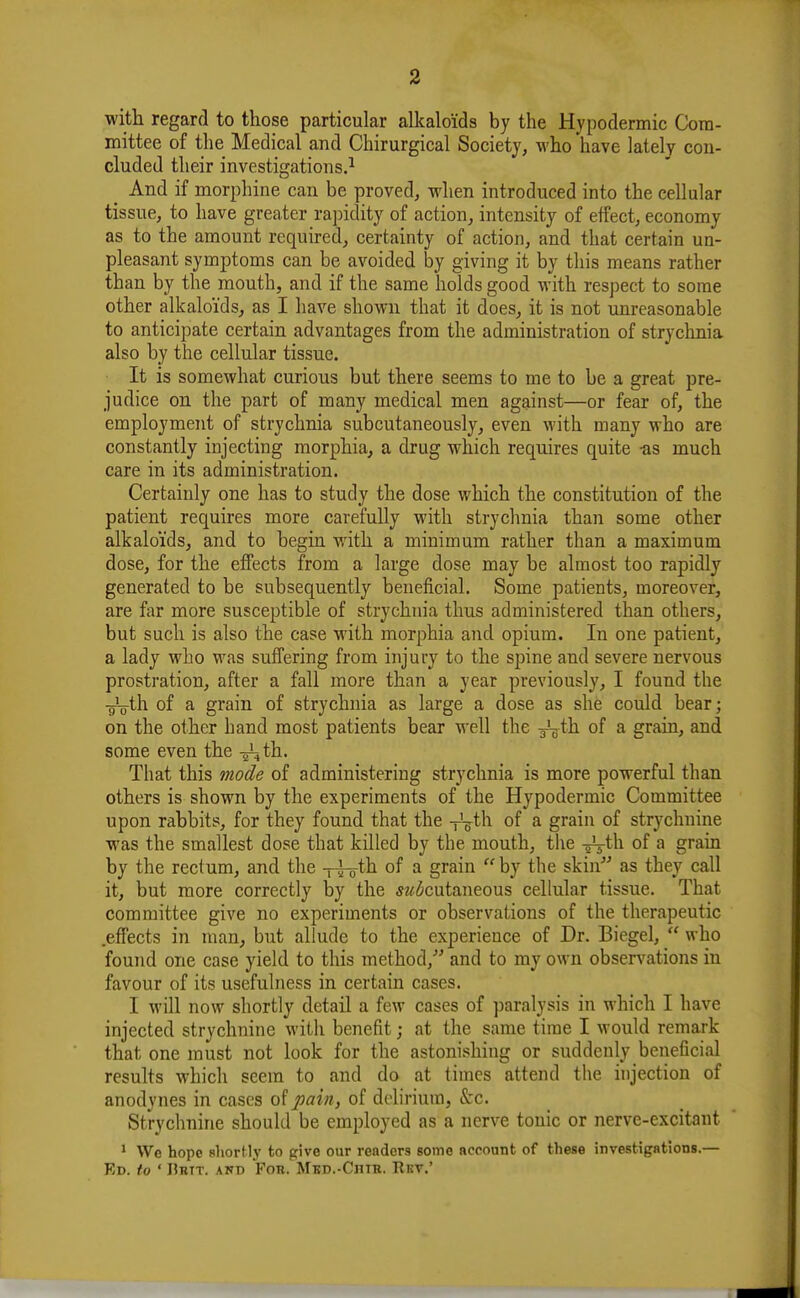 with regard to those particular alkaloids by the Hypodermic Com- mittee of the Medical and Chirurgical Society, who have lately con- cluded tlieir investigations.^ ^ And if morphine can be proved, when introduced into the cellular tissue, to have greater rapidity of action, intensity of effect, economy as to the amount required, certainty of action, and that certain un- pleasant symptoms can be avoided by giving it by this means rather than by the mouth, and if the same holds good with respect to some other alkaloids, as I have shown that it does, it is not unreasonable to anticipate certain advantages from the administration of strychnia also by the cellular tissue. It is somewhat curious but there seems to me to be a great pre- judice on the part of many medical men against—or fear of, the employment of strychnia subcutaneously, even with many who are constantly injecting morphia, a drug which requires quite -as much care in its administration. Certainly one has to study the dose which the constitution of the patient requires more carefully with strychnia than some other alkaloids, and to begin with a minimum rather than a maximum dose, for the effects from a large dose may be almost too rapidly generated to be subsequently beneficial. Some patients, moreover, are far more susceptible of strychnia thus administered than others, but such is also the case with morphia and opium. In one patient, a lady who was suffering from injury to the spine and severe nervous prostration, after a fall more than a year previously, I found the gio-th of a grain of strychnia as large a dose as she could bear; on the other hand most patients bear well the J^th of a grain, and some even the -gLth. That this mode of administering strychnia is more powerful than others is shown by the experiments of the Hypodermic Committee upon rabbits, for they found that the -y^th of a grain of strychnine was the smallest dose that killed by the mouth, the -^Vth of a grain by the rectum, and the -t-j-o^^ ^ grain  by the skin''' as they call it, but more correctly by the 52/^cutaneous cellular tissue. That committee give no experiments or observations of the therapeutic .effects in man, but allude to the experience of Dr. Biegel,  who found one case yield to this method, and to my own obser^^ations in favour of its usefulness in certain cases. I will now shortly detail a few cases of paralysis in which I have injected strychnine with benefit; at the same time I would remark that one must not look for the astonishing or suddenly beneficial results which seem to and do at times attend the injection of anodynes in cases pain, of delirium, Szc. Strychnine should be employed as a nerve tonic or nerve-excitant ^ \Vc hope sliortlj' to give our readers some account of these investigations.— Ed. to ' IJrtt. ANT) Fob. MBD.-CnTH.