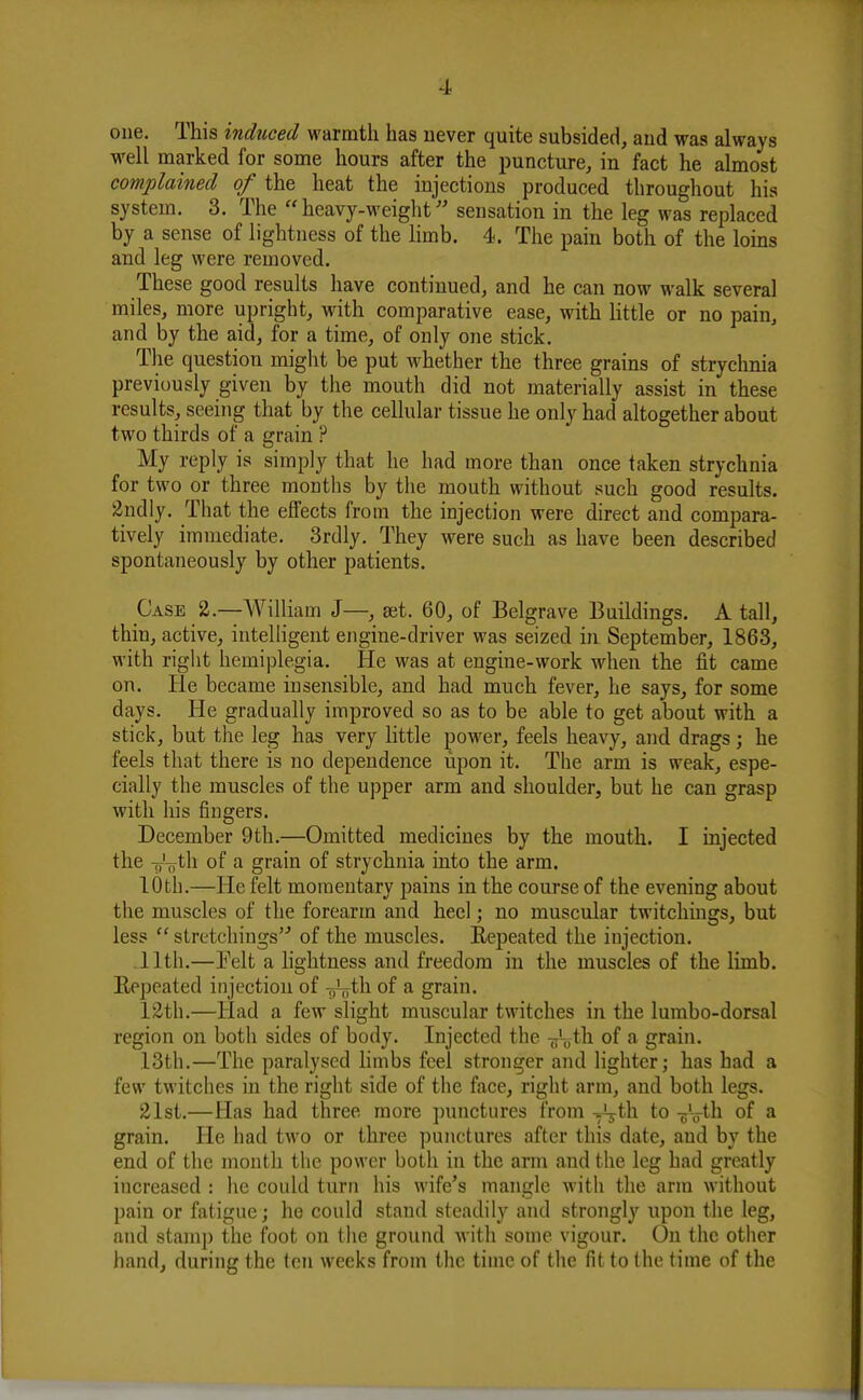 one. This induced warmth has never quite subsided, and was always well marked for some hours after the puncture, in fact he almost complained of the heat the injections produced throughout his system. 3. The heavy-weight'' sensation in the leg was replaced by a sense of lightness of the limb. 4. The pain both of the loins and leg were removed. These good results have continued, and he can now walk several miles, more upright, with comparative ease, with little or no pain, and by the aid, for a time, of only one stick. The question might be put whether the three grains of strychnia previously given by the mouth did not materially assist in these results, seeing that by the cellular tissue he only had altogether about two thirds of a grain P My reply is simply that he had more than once taken strychnia for two or three months by tlie mouth without such good results. 2ndly. That the effects from the injection were direct and compara- tively immediate. 3rdly. They were such as have been described spontaneously by other patients. Case 2.—William J—, set. 60, of Belgrave Buildings. A tall, thin, active, intelligent engine-driver was seized in September, 1863, with right hemiplegia. He was at engine-work when the fit came on. He became insensible, and had much fever, he says, for some days. He gradually improved so as to be able to get about with a stick, but the leg has very httle jjower, feels heavy, and drags; he feels that there is no dependence upon it. The arm is weak, espe- cially the muscles of the upper arm and shoulder, but he can grasp with his fingers. December 9th.—Omitted medicines by the mouth. I injected the Tr'-oth of a grain of strychnia into the arm. 10til.—He felt momentary pains in the course of the evening about the muscles of the forearm and heel; no muscular twitchings, but less  stretchings of the muscles. Eepeated the injection. .11th.—Eelt a hghtness and freedom in the muscles of the limb. Repeated injection of -fjVth of a grain. 12th.—Had a few slight muscular twitches in the lumbo-dorsal region on both sides of body. Injected the -fr'oth of a grain. 13th.—The paralysed limbs feel stronger and lighter; has had a few twitches in the right side of the face, right arm, and both legs. 21st.—Has had three more punctures from ^th to -^Vtli of a grain. He had two or three punctures after this date, and by the end of the month the power both in the arm and the leg had greatly increased : he could turn his wife's mangle with the arm without pain or fatigue; he could stand steadily and strongly upon the leg, and stamp the foot on the ground Avith some vigour. On the other hand, during the ten weeks from the time of the fit to the time of the