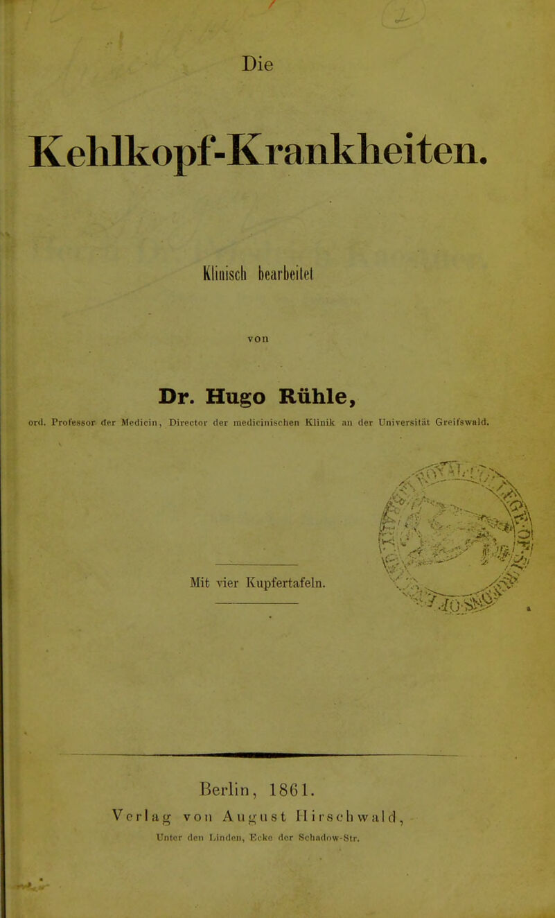 Die Kehlkoj)f-Krankheiten. Kliuisch bearbeilet von Dr. Hugo Rühle, onl. Professor der Mediciii, Directoi- der mediciiiischen Klinik an der Universität Greil'swald. Mit Yier Kupfertafeln. v..'7 •<i\'< Berlin, 1861. Vorlag von A u ii s t II i rs o h \v al d , Unter den Linden, Kckc der Schndow-Str.