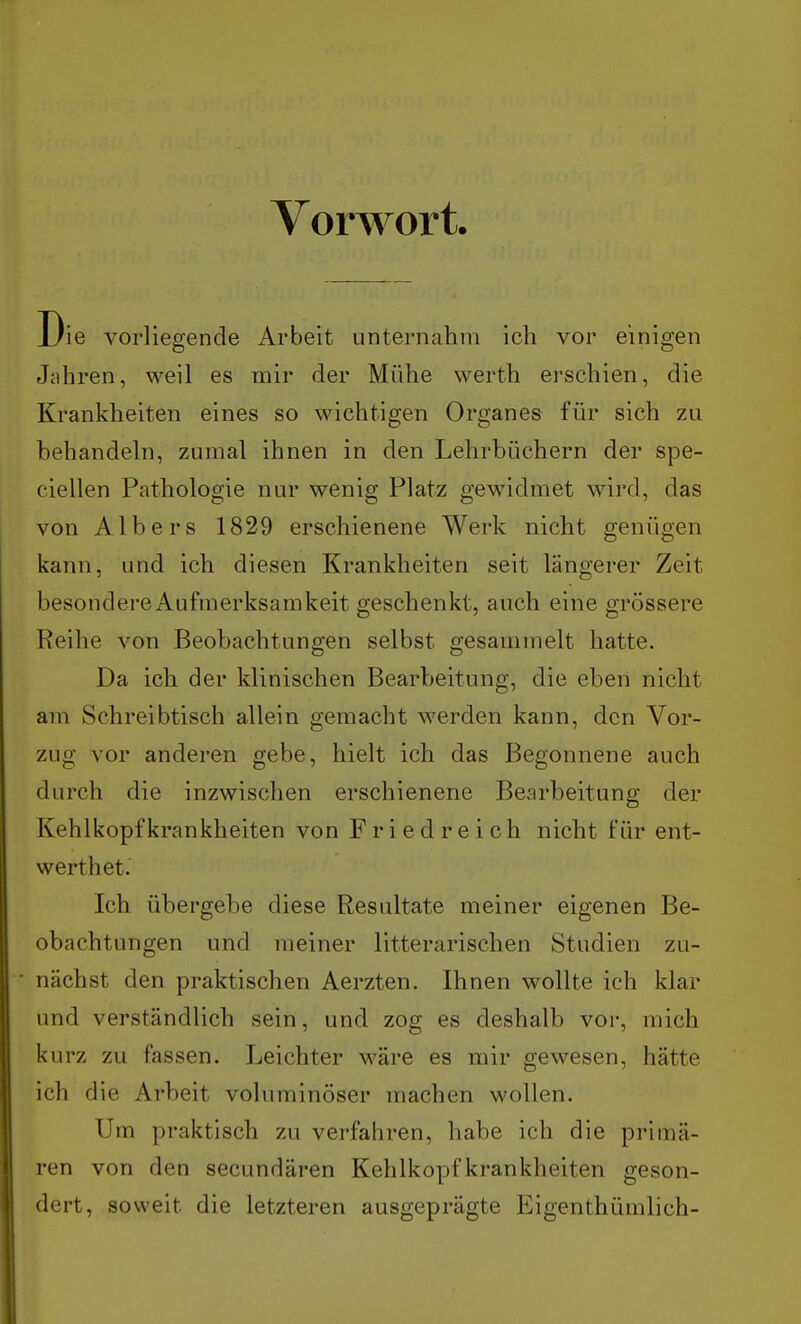 Vorwort. Die vorliegende Arbeit unternahm icli vor einigen Jahren, weil es mir der Mühe werth erschien, die Krankheiten eines so wichtigen Organ es für sich zu behandeln, zumal ihnen in den Lehrbüchern der spe- ciellen Pathologie nur wenig Platz gewidmet wird, das von Albers 1829 erschienene Werk nicht genügen kann, und ich diesen Krankheiten seit längerer Zeit besondereAufmerksamkeit geschenkt, auch eine grössere Reihe von Beobachtungen selbst gesammelt hatte. Da ich der klinischen Bearbeitung, die eben nicht am Schreibtisch allein gemacht werden kann, den Vor- zug vor anderen gebe, hielt ich das Begonnene auch durch die inzwischen erschienene Bearbeitung der Kehlkopf krankheiten von Fried reich nicht für ent- werthet. Ich übergebe diese Resultate meiner eigenen Be- obachtungen und meiner litterarischen Studien zu- nächst den praktischen Aerzten. Ihnen wollte ich klar und verständlich sein, und zog es deshalb vor, mich kurz zu fassen. Leichter wäre es mir gewesen, hätte ich die Arbeit voluminöser machen wollen. Um praktisch zu verfahren, habe ich die primä- ren von den secundären Kehlkopf krankheiten geson- dert, soweit die letzteren ausgeprägte Eigenthümlich-