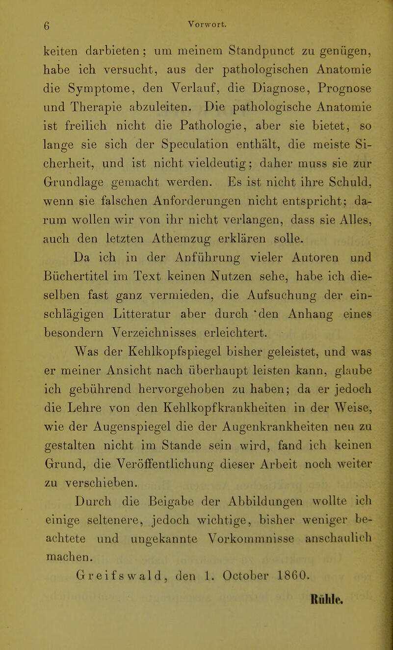 keiten darbieten; um meinem Standpunct zu genügen, habe ich versucht, aus der pathologischen Anatomie die Symptome, den Verlauf, die Diagnose, Prognose und Therapie abzuleiten. Die pathologische Anatomie ist freilich nicht die Pathologie, aber sie bietet, so lange sie sich der Speculation enthält, die meiste Si- cherheit, und ist nicht vieldeutig; daher muss sie zur Grundlage gemacht werden. Es ist nicht ihre Schuld, wenn sie falschen Anforderungen nicht entspricht; da- rum wollen wir von ihr nicht verlangen, dass sie Alles, auch den letzten Athemzug erklären solle. Da ich in der Anführung vieler Autoren und Büchertitel im Text keinen Nutzen sehe, habe ich die- selben fast ganz vermieden, die Aufsuchung der ein- schlägigen Litteratur aber durch den Anhang eines besondern Verzeichnisses erleichtert. Was der Kehlkopfspiegel bisher geleistet, und was er meiner Ansicht nach überhaupt leisten kann, glaube ich gebührend hervorgehoben zu haben; da er jedoch die Lehre von den Kehlkopfkrankheiten in der Weise, wie der Augenspiegel die der Augenkrankheiten neu zu gestalten nicht im Stande sein wird, fand ich keinen Grund, die Veröffentlichung dieser Arbeit noch weiter zu verschieben. Durch die Beigabe der Abbildungen wollte ich einige seltenere, jedoch wichtige, bisher weniger be- achtete und ungekannte Vorkommnisse anschaulich machen. Greifswald, den 1. October 1860. Rühle,