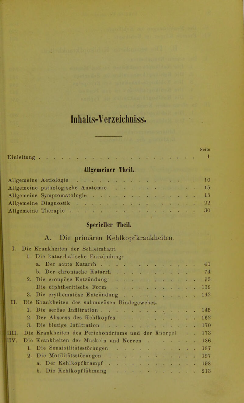 Inhalts-Verzeichüiss. Seite Einleitung 1 Allgeniciiior Thcil. Allgemeine Aetiologie 10 Allgemeine pathologische Anatomie . 15 Allgemeine Symptomatologie 18 Allgemeine Diagnostik 22 Allgemeine Therapie 30 Specieller Theil. A. Die primären Kehlkopfkrankheiten. I. Die Krankheiten der Schleimhaut. 1. Die katarrhalische Entzündung: a. Der acute Katarrh .... -il b. Der chronische Katarrh 74 2. Die croupöse Entzündung 95 Die diphtheritische Form 138 3. Die erythematöse Entzündung . . 142 II. Die Krankheiten des submucösen Bindegewebes. 1. Die seröse Infiltration 145 2. Der Ahscess des Kehlkopfes 162 3. Die blutige Infiltration .... 170 IUI. Die Krankheiten des Perichondriums und der Knorpel . . 173 IIV. Die Krankheiten der Muskeln und Nerven . 186 1. Die Sensibilitätsstörungen 187 12. Die Motilitätsstörungen 197 a. Der Kehlkopfkrampf 198 b. Die Kehlkopflähmung 213