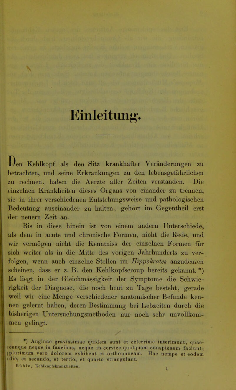 \ Einleitung. Den Kehlkopf als den Sitz krankhafter Veränderungen zu betrachten, und seine Erkrankungen zu den lebensgefährlichen zu rechnen, haben die Aerzte aller Zeiten verstanden. Die einzelnen Krankheiten dieses Organs von einander zu trennen, sie in ihrer verschiedenen Entstehungsweise und pathologischen Bedeutung auseinander zu halten, gehört im Gegentheil erst der neuern Zeit an. Bis in diese hinein ist von einem andern Unterschiede, als dem in acute und chronische Formen, nicht die Rede, und wir vermögen nicht die Kenntniss der einzelnen Formen für sich weiter als in die Mitte des vorigen Jahrhunderts zu ver- folgen, wenn auch einzelne Stellen im Hippokrates anzudeuien scheinen, dass er z. B. den Kehlkopfscroup bereits gekannt. *) Es liegt in der Gleichmässigkeit der Symptome die Schwie- rigkeit der Diagnose, die noch heut zu Tage besteht, gerade weil wir eine Menge verschiedener anatomischer Beflinde ken- nen gelernt haben, deren Bestimmung bei Lebzeiten durch die bisherigen Untersuohungsmethoden nur noch sehr unvollkom- men gelingt. •) Anginae gravissimae quidem sunt et celerrime interimiuit, quae- tounqiie neqiie in faucibus, neque in cervice quidqiiam conspioiium facinnt; ipluriraum vero dolorem exhibent et orthopnoeam. Hae nempe et eodem «die, et secundo, et tertio, et quarto strangulant. Riilile, Kehlkoprskrankheiteii. .