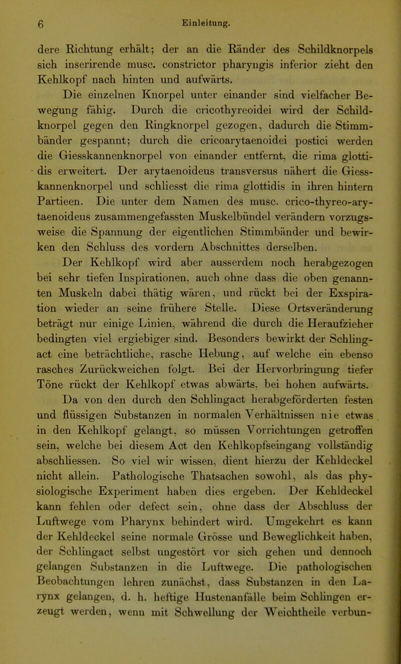 dere Richtung erhält; der an die Ränder des Schildknorpels sich inserirende musc. constrictor pharyugis inferior zieht den Kehlkopf nach hinten uxid aufwärts. Die einzelnen Knorpel unter einander sind vielfacher Be- wegung fähig. Durch die cricothyreoidei wird der Schild- knorpel gegen den Ringknorpel gezogen, dadurch die Stimm- bänder gespannt; durch die cricoarytaenoidei postici werden die Giesskannenknorpel von einander entfernt, die rima glotti- dis erweitert. Der arytaenoideus transversus nähert die Giess- kannenknorpel und schliesst die rima glottidis in ihren hintern Partieen. Die unter dem Namen des musc. crico-thyreo-ary- taenoideus zusammengefassten Muskelbündel verändern vorzugs- weise die Spannung der eigentlichen Stimmbänder und bewir- ken den Schluss des vordem Abschnittes derselben. Der Kehlkopf wird aber ausserdem noch herabgezogen bei sehr tiefen Inspirationen, auch ohne dass die oben genann- ten Muskeln dabei thätig wären, und rückt bei der Exspira- tion wieder an seine frühere Stelle. Diese Ortsveränderung beträgt nur einige Ijinien, während die durch die Heraufzieher bedingten viel ergiebiger sind. Besonders bewirkt der Schling- act eine beträchtliche, rasche Hebung, auf welche ein ebenso rasches Zurückweichen folgt. Bei der Hervorbringung tiefer Töne rückt der Kehlkopf etwas abwärts, bei hohen aufwärts. Da von den durch den Schlingact herabgeförderten festen und flüssigen Substanzen in normalen Verhältnissen nie etwas in den Kehlkopf gelangt, so müssen Vorrichtungen getroflfen sein, welche bei diesem Act den Kehlkopfseingang vollständig abschhessen. So viel wir wissen, dient hierzu der Kehldeckel nicht allein. Pathologische Thatsachen sowohl, als das phy- siologische Experiment haben dies ergeben. Der Kehldeckel kann fehlen oder defect sein, ohne dass der Abschluss der Imftwege vom Pharynx behindert wird. Umgekehrt es kann der Kehldeckel seine normale Grösse und Beweglichkeit haben, der Schlingact selbst ungestört vor sich gehen und dennoch gelangen Substanzen in die Luftwege. Die pathologischen Beobachtungen lehren zunächst, dass Substanzen in den La- rynx gelangen, d. h. heftige Hustenanfälle beim Schlingen er- zeugt werden, wenn mit Schwellung der Weichtheile verbun-