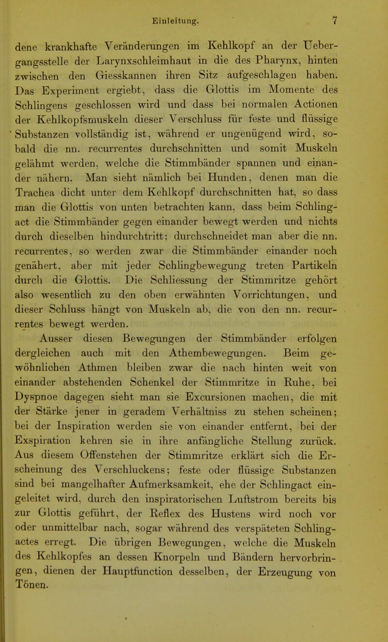 dene krankhafte Veränderungen im Kehlkopf an der Ueber- gangsstelle der Larynxschleimhaut in die des Pharynx, hinten zwischen den Giesskannen ihren Sitz aufgeschlagen haben. Das Experiment ergiebt, dass die Glottis im Momente des Schlingens geschlossen wird und dass bei normalen Actionen der Kehlkopfsmuskeln dieser Verschluss für feste und flüssige Substanzen vollständig ist, während er ungenügend wird, so- bald die nn. recurrentes durchschnitten und somit Muskeln gelähmt werden, welche die Stimmbänder spannen und einan- der nähern. Man sieht nämlich bei Hunden, denen man die Trachea dicht unter dem Kehlkopf durchschnitten hat, so dass man die Glottis von unten betrachten kann, dass beim Schling- act die Stimmbänder gegen einander bewegt werden und nichts durch dieselben hindurchtritt: durchschneidet man aber die nn. recurrentes, so werden zwar die Stimmbänder einander noch genähert, aber mit jeder Schlingbewegung treten Partikeln durch die Glottis. Die Schliessung der Stimmritze gehört also wesentlich zu den oben erwähnten Vorrichtungen, und dieser Schluss hängt von Muskeln ab, die von den nn. recur- rentes bewegt werden. Ausser diesen Bewegungen der Stimmbänder erfolgen dergleichen auch mit den Athembewegungen. Beim ge- wöhnlichen Athmen bleiben zwar die nach hinten weit von einander abstehenden Schenkel der Stimmritze in Ruhe, bei Dyspnoe dagegen sieht man sie Excursionen machen, die mit der Stärke jener in geradem Verhältniss zu stehen scheinen; bei der Inspiration werden sie von einander entfernt, bei der Exspiration kehren sie in ihre anfängliche Stellung zurück. Aus diesem Offenstehen der Stimmritze erklärt sich die Er- scheinung des Verschluckens; feste oder flüssige Substanzen sind bei mangelhafter Aufmerksamkeit, ehe der Schlingact ein- geleitet wird, durch den inspiratorischen Luftstrom bereits bis zur Glottis geführt, der Reflex des Hustens wird noch vor oder unmittelbar nach, sogar während des verspäteten Schling- actes erregt. Die übrigen Bewegungen, welche die Muskeln des Kehlkopfes an dessen Knorpeln und Bändern hervorbrin- gen, dienen der Hauptfunction desselben, der Erzeugung von Tönen.