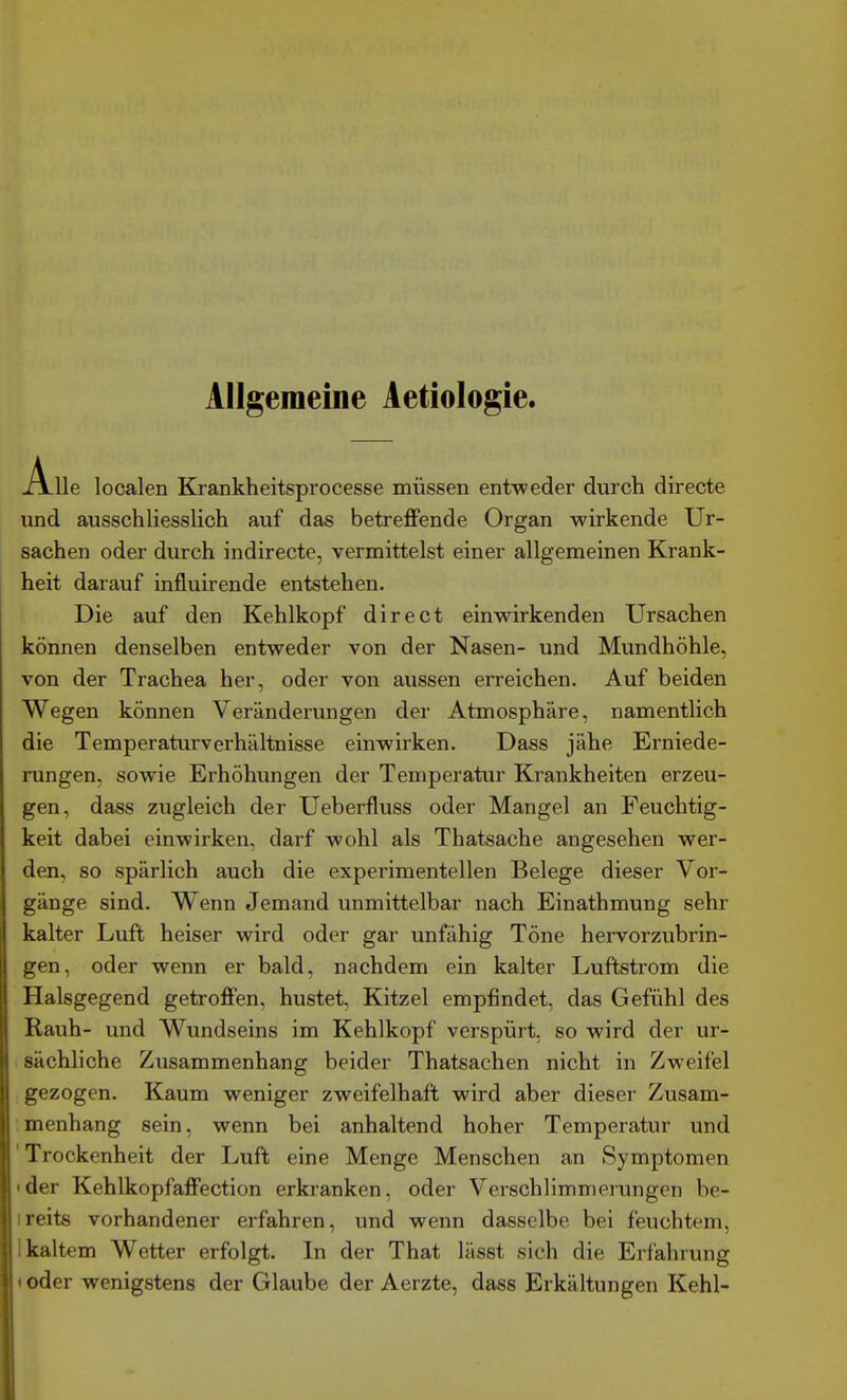 Allgemeine Aetiologie. Alle looalen Krankheitsprocesse müssen ent-weder durch directe und ausschliesslich auf das betreffende Organ wirkende Ur- sachen oder durch indirecte, vermittelst einer allgemeinen Krank- heit darauf influirende entstehen. Die auf den Kehlkopf direet einwirkenden Ursachen können denselben entweder von der Nasen- und Mundhöhle, von der Trachea her, oder von aussen erreichen. Auf beiden Wegen können Veränderungen der Atmosphäre, namentlich die Temperatur Verhältnisse einwirken. Dass jähe Erniede- rungen, sowie Erhöhungen der Temperatur Krankheiten erzeu- gen, dass zugleich der Ueberfluss oder Mangel an Feuchtig- keit dabei einwirken, darf wohl als Thatsache angesehen wer- den, so spärlich auch die experimentellen Belege dieser Vor- gänge sind. Wenn Jemand unmittelbar nach Einathmung sehr kalter Luft heiser wird oder gar unfähig Töne hervorzubrin- gen, oder wenn er bald, nachdem ein kalter Luftstrom die Halsgegend getroffen, hustet, Kitzel empfindet, das Gefühl des Rauh- und Wundseins im Kehlkopf verspürt, so wird der ur- sächliche Zusammenhang beider Thatsachen nicht in Zweifel ; gezogen. Kaum weniger zweifelhaft wird aber dieser Zusam- menhang sein, wenn bei anhaltend hoher Temperatur und 'Trockenheit der Luft eine Menge Menschen an Symptomen ider Kehlkopfaffection erkranken, oder Verschlimmerungen be- ireits vorhandener erfahren, und wenn dasselbe bei feuchtem, 1 kaltem Wetter erfolgt. In der That lässt sich die Erfahrung (oder wenigstens der Glaube der Aerzte, dass Erkältungen Kehl-