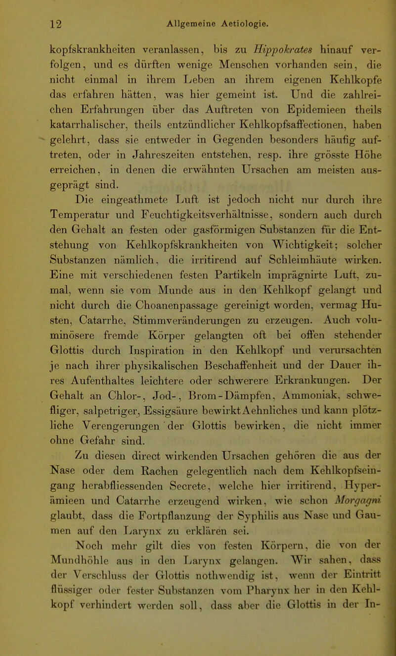 kopfskrankheiten veranlassen, bis zu Hippokrates hinauf ver- folgen, und es dürften vpenige Menschen vorhanden sein, die nicht einmal in ihrem Leben an ihrem eigenen Kehlkopfe das erfahren hätten, was hier gemeint ist. Und die zahlrei- chen Erfahrungen über das Auftreten von Epidemieen theils katarrhalischer, theils entzündlicher Kehlkopfsaffectionen, haben  gelehrt, dass sie entweder in Gegenden besonders häufig auf- treten, oder in Jahreszeiten entstehen, resp. ihre grösste Höhe erreichen, in denen die erwähnten Ursachen am meisten aus- geprägt sind. Die eingeathmete Luft ist jedoch nicht nur durch ihre Temperatur und Feuchtigkeitsverhältnisse, sondern auch durch den Gehalt an festen oder gasförmigen Substanzen für die Ent- stehung von Kehlkopfskrankheiten von Wichtigkeit; solcher Substanzen nämlich, die irritirend auf Schleimhäute wirken. Eine mit verschiedenen festen Partikeln imprägnirte Luft, zu- mal, wenn sie vom Munde aus in den Kehlkopf gelangt und nicht durch die Choanenpassage gereinigt worden, vermag Hu- sten, Catarrhe, Stimmveränderungen zu erzeugen. Auch volu- minösere fremde Körper gelangten oft bei oflPen stehender Glottis durch Inspiration in den Kehlkopf und verursachten je nach ihrer physikalischen Beschaffenheit und der Dauer ih- res Aufenthaltes leichtere oder schwerere Erkrankungen. Der Gehalt an Chlor-, Jod-, Brom-Dämpfen, Ammoniak, schwe- fliger, salpetriger, Essigsäure bewirkt Aehnliches und kann plötz- liche Verengerungen ' der Glottis bewirken, die nicht immer ohne Gefahr sind. Zu diesen direct wirkenden Ursachen gehören die aus der Nase oder dem Rachen gelegentlich nach dem Kehlkopfsein- gang herabfliessenden Secrete, welche hier irritirend, Hyper- ämieen und Catarrhe erzeugend wirken, wie schon Morgagni glaubt, dass die Fortpflanzung der Syphilis aus Nase und Gau- men auf den Larynx zu erklären sei. Noch mehr gilt dies von festen Körpern, die von der Mundhöhle aus in den Larynx gelangen. Wir sahen. da*;s der Verschluss der Glottis nothwendig ist, wenn der Eintritt flüssiger oder fester Substanzen vom Pharynx her in den Kehl- kopf verhindert werden soll, dass aber die Glottis in der Li- i