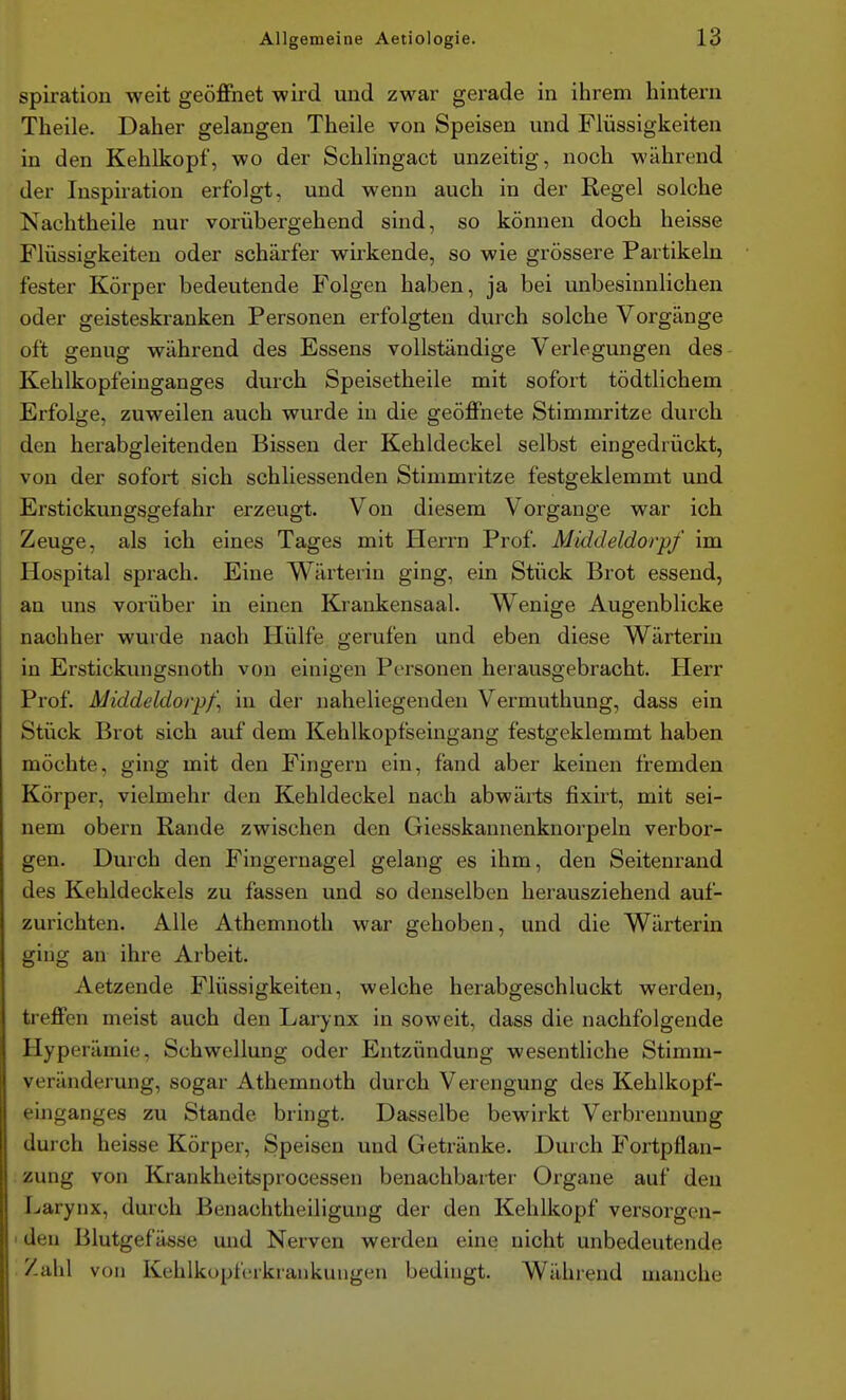 spiration weit geöffnet wird und zwar gerade in ihrem hintern Theile. Daher gelangen Theile von Speisen und Flüssigkeiten in den Kehlkopf, wo der Schlingact unzeitig, noch während der Inspiration erfolgt, und wenn auch in der Regel solche Nachtheile nur vorübergehend sind, so können doch heisse Flüssigkeiten oder schärfer wirkende, so wie grössere Partikeln fester Körper bedeutende Folgen haben, ja bei unbesinnlichen oder geisteskranken Personen erfolgten durch solche Vorgänge oft genug während des Essens vollständige Verlegungen des Kehlkopfeinganges durch Speisetheile mit sofort tödtlichem Erfolge, zuweilen auch wurde in die geöffnete Stimmritze durch den herabgleitenden Bissen der Kehldeckel selbst eingedrückt, von der sofort sich schliessenden Stimmritze festgeklemmt und Erstickungsgefahr erzeugt. Von diesem Vorgange war ich Zeuge, als ich eines Tages mit Herrn Prof. Mkldeldorpf im Hospital sprach. Eine Wärterin ging, ein Stück Brot essend, an uns vorüber in einen Krankensaal. Wenige Augenblicke nachher wuide nach Hülfe gerufen und eben diese Wärterin in Erstickungsnoth von einigen Personen herausgebracht. Herr Prof. Middeldorpf\ in der naheliegenden Vermuthung, dass ein Stück Brot sich auf dem Kehlkopfseingang festgeklemmt haben möchte, ging mit den Fingern ein, fand aber keinen fremden Körper, vielmehr den Kehldeckel nach abwärts fixirt, mit sei- nem obern Rande zwischen den Giesskannenknorpeln verbor- gen. Durch den Fingernagel gelang es ihm, den Seitenrand des Kehldeckels zu fassen und so denselben herausziehend auf- zurichten. Alle Athemnoth war gehoben, und die Wärterin ging an ihre Arbeit. Aetzende Flüssigkeiten, welche herabgeschluckt werden, treffen meist auch den Larynx in soweit, dass die nachfolgende Hyperämie, Schwellung oder Entzündung wesentliche Stimm- veränderung, sogar Athemnoth durch Verengung des Kehlkopf- einganges zu Stande bringt. Dasselbe bewirkt Verbrennung durch heisse Körper, Speisen und Getränke. Durch Fortpflan- . zung von Kranklieitsprocessen benachbarter Organe auf den Larynx, durch Benachtheiligung der den Kehlkopf versorgen- I den Blutgefässe und Nerven werden eine nicht unbedeutende Zahl von Kehlkopferkrankuugen bedingt. Während manche