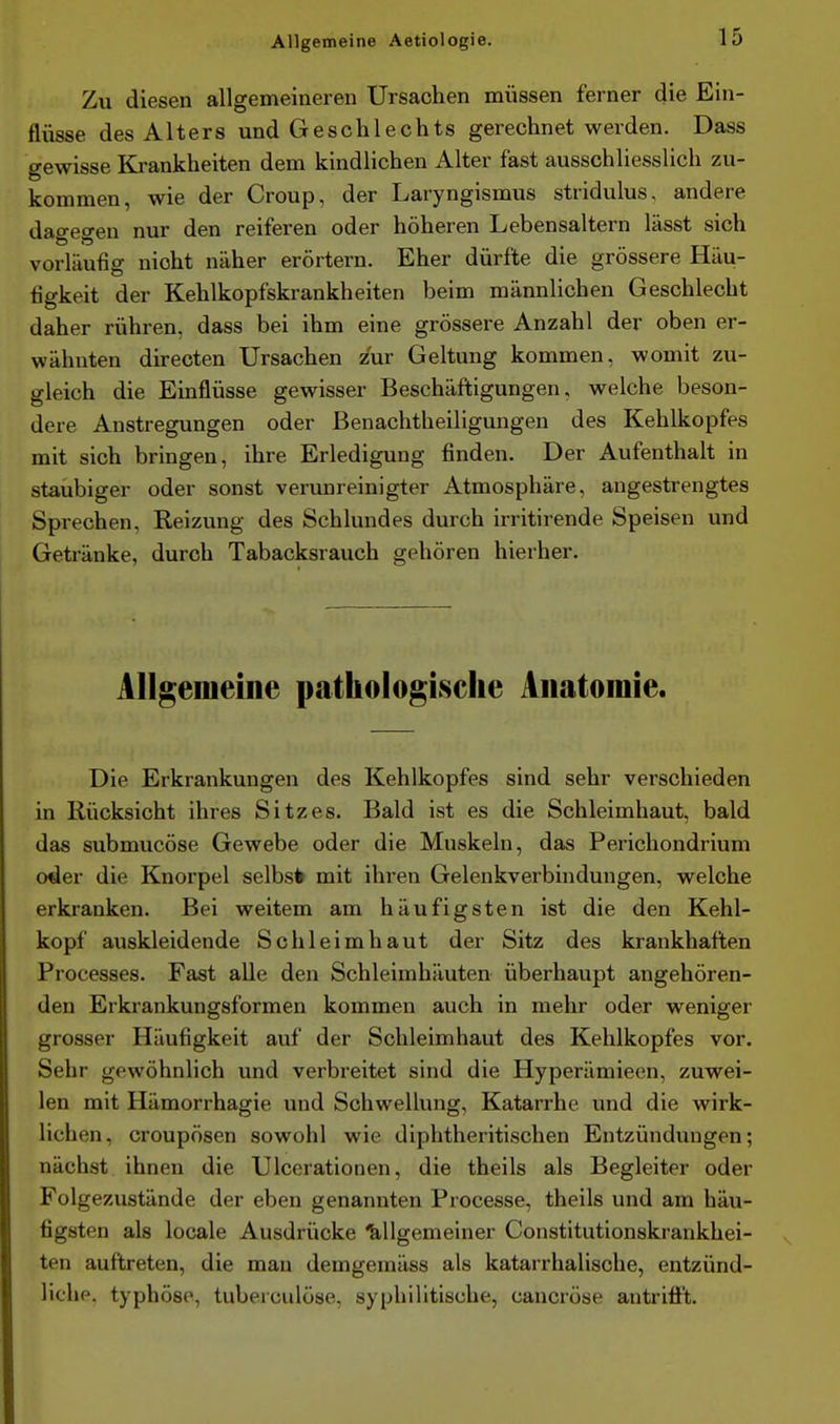 Zu diesen allgemeineren Ursachen müssen ferner die Ein- flüsse des Alters und Geschlechts gerechnet werden. Dass gewisse Krankheiten dem kindlichen Alter fast ausschliesslich zu- kommen, wie der Croup, der Laryngismus stridulus, andere dagegen nur den reiferen oder höheren Lebensaltern lässt sich vorläufig nicht näher erörtern. Eher dürfte die grössere Häu- figkeit der Kehlkopfskrankheiten beim männlichen Geschlecht daher rühren, dass bei ihm eine grössere Anzahl der oben er- wähnten dü-ecten Ursachen zur Geltung kommen, womit zu- gleich die Einflüsse gewisser Beschäftigungen, welche beson- dere Anstregungen oder Benachtheiligungen des Kehlkopfes mit sich bringen, ihre Erledigung finden. Der Aufenthalt in staubiger oder sonst verunreinigter Atmosphäre, angestrengtes Sprechen, Reizung des Schlundes durch irritirende Speisen und Getränke, durch Tabacksrauch gehören hierher. Allgemeine pathologische Anatomie. Die Erkrankungen des Kehlkopfes sind sehr verschieden in Rücksicht ihres Sitzes. Bald ist es die Schleimhaut, bald das submucöse Gewebe oder die Muskeln, das Perichondrium oder die Knorpel selbst mit ihren Gelenkverbindungen, welche erkranken. Bei weitem am häufigsten ist die den Kehl- kopf auskleidende Schleimhaut der Sitz des krankhaften Processes. Fast alle den Schleimhäuten überhaupt angehören- den Erkrankungsformen kommen auch in mehr oder weniger grosser Häufigkeit auf der Schleimhaut des Kehlkopfes vor. Sehr gewöhnlich und verbreitet sind die Hyperämieen, zuwei- len mit Hämorrhagie und Schwellung, Katarrhe und die wirk- lichen, croupösen sowohl wie diphtheritischen Entzündungen; nächst ihnen die Ulcerationen, die theils als Begleiter oder Folgezustände der eben genannten Processe, theils und am häu- figsten als locale Ausdrücke 'Allgemeiner Constitutionskrankhei- ten auftreten, die mau demgemäss als katarrhalische, entzünd- liche, typhöse, tuberculöse, syphilitische, caucröse antrifft.